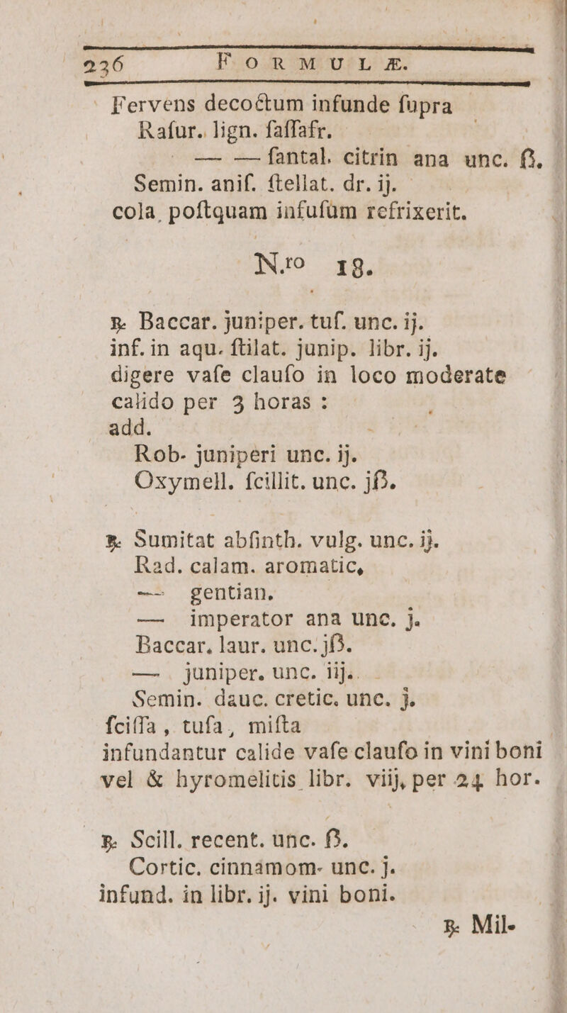 Fervens decoctum infunde fupra Rafur. lign. faffafr. | ^ — -—fantal citrin ana unc. fj, Semin. anif. ftellat. dr. ij. cola, poftquam infufum refrixerit. IN.ro I 8. x. Baccar. juniper. tuf. unc. ij. inf. in aqu. ftilat. junip. libr. ij. digere vafe claufo in loco moderate calido per 5 horas : add. Rob- juniperi unc. ij. Oxymell. fcillit. unc. jf. ». Sumitat abfinth. vulg. unc. ij. Rad. calam. aromatic, — gentian. | — imperator ana unc. j. Baccar., laur. unc. jf). —. juniper. unc. lij... Semin. dauc. cretic. unc. j. fciffa , tufa, mifta infundantur calide vafe claufo in vini boni vel &amp; hyromelitis libr. viij per 24 hor. 5. Scill. recent. unc. f3. Cortic. cinnamom- unc. j. infund. in libr. ij. vini boni. 5. Mil-