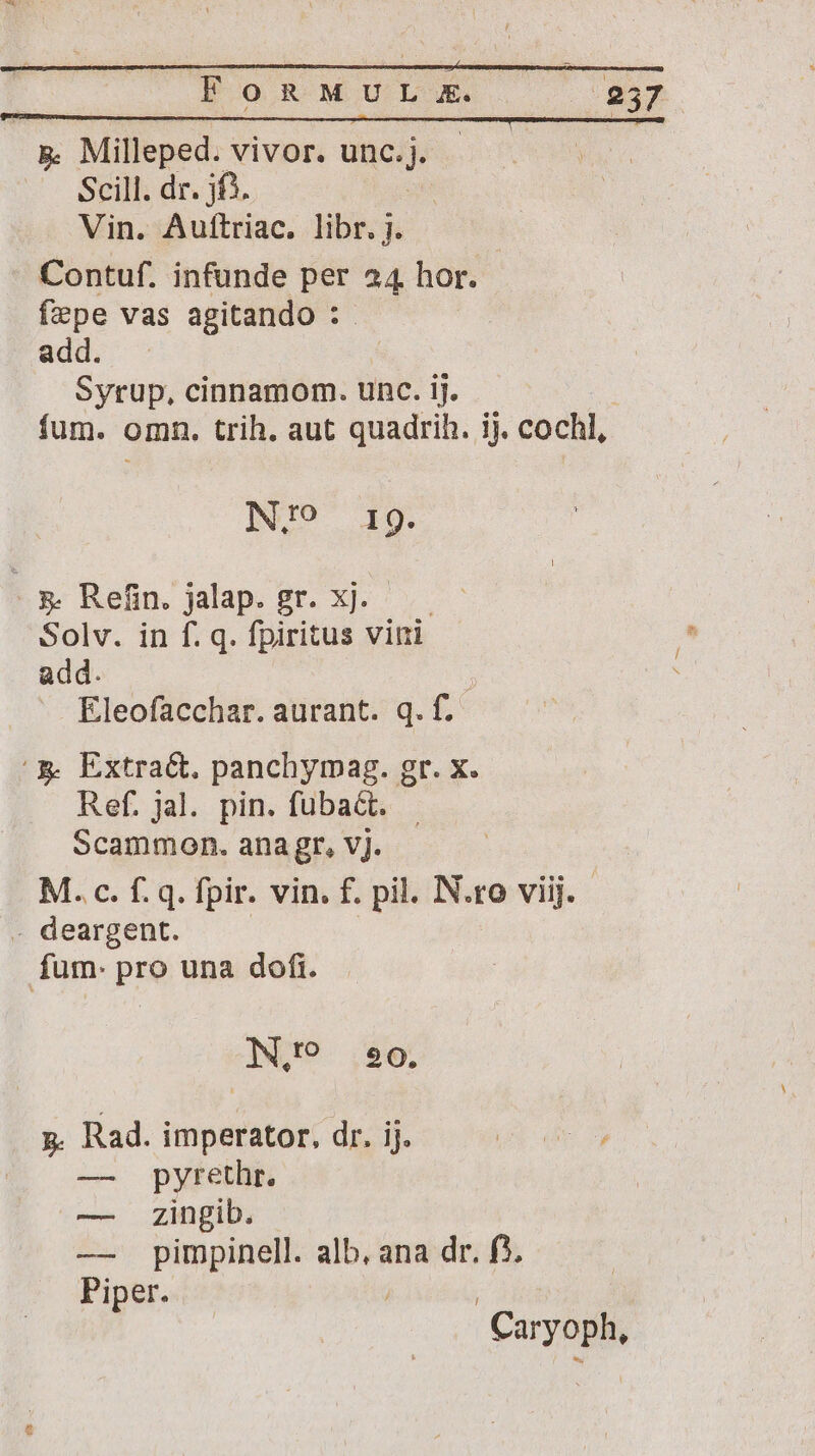 p Milleped. vivor. unc. e Scill. dr. jf^. Vin. Auftriac. libr. j. Contuf. infunde per 24 hor. fepe vas agitando : add. -. Syrup, cinnamom. unc. ij. fum. omn. trih. aut quadrih. ij. cochl, INID 19. 5&amp;. Refin. jalap. gr. xj. Solv. in f. q. fpiritus vini add. ; Eleofacchar. aurant. q. f. '&amp; Extract, panchymag. gr. x. Ref. jal. pin. fuba&amp;. Scammon. ana gr, vj. M. c. f. q. fpir. vin. f. pil. N.ro viij. - deargent. fum: pro una dofi. N,? 290. p. Rad. imperator, dr. ij. — pyrethr. — zingib. — pimpinell. alb, ana dr. f). Piper. Cayoph,