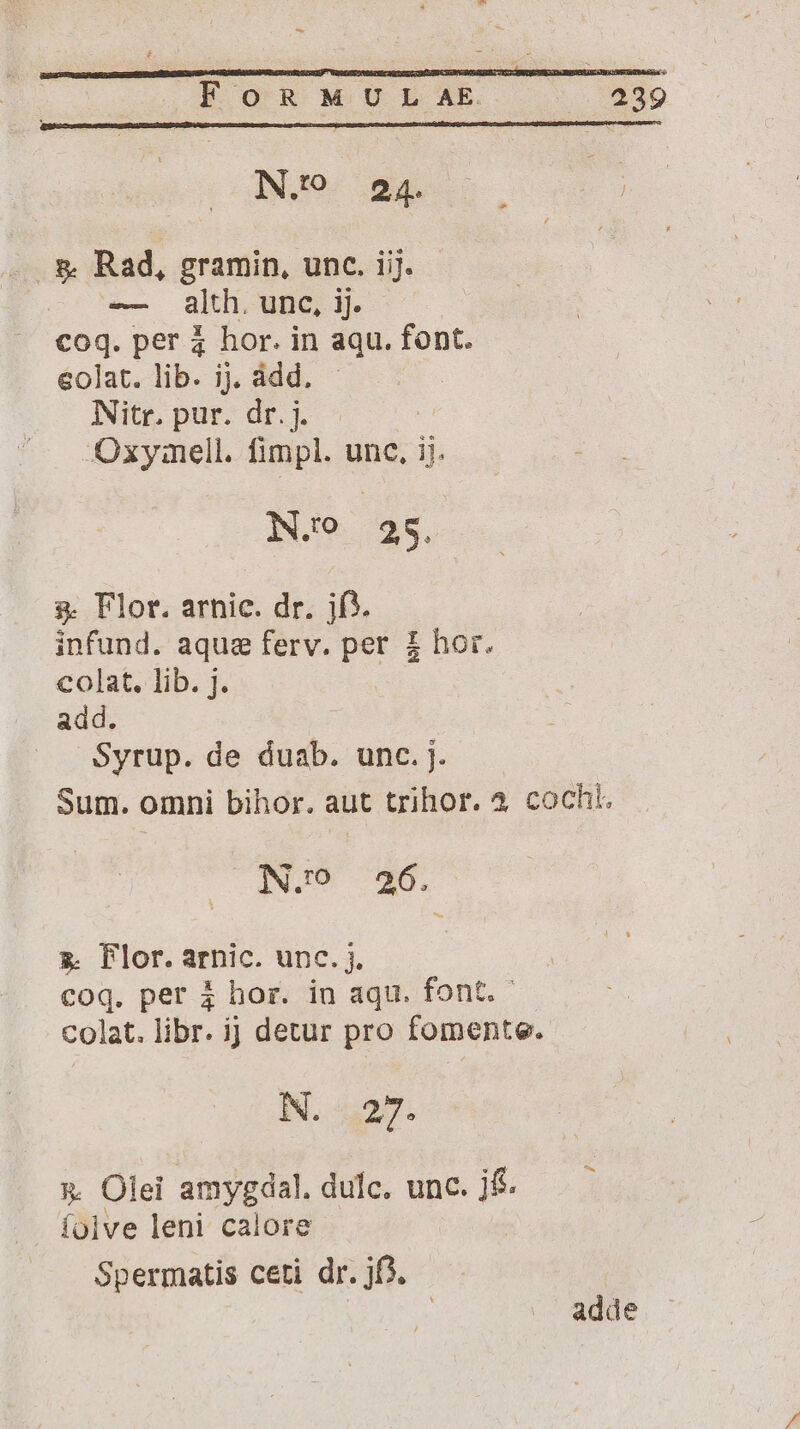 - - ÉFOoOGR MULAR. 339 N.'9 24. - &amp; Rad, gramin, unc. iij. - alth. unc, ij. coq. per à hor. in aqu. font. eolat. lib. ij, ádd. - | Nitr. pur. dr. j. -Oxymell. fimpl. unc, ij. iN.6. 25. &amp; Flor. arnic. dr. jf). infund. aquse ferv. per £ hor. colat. lib. j. add. Syrup. de duab. unc. j. Sum. omni bihor. aut trihor. 4 cochi. N.^ 26. » Flor.arnic. unc. i. coq. per 3 hor. in aqu. font. - colat. libr. ij detur pro fomente. NN. 527. x. Olei amygdal. dulc. unc. j&amp; íoive leni calore Spermatis ceti dr. jf3. | i adde
