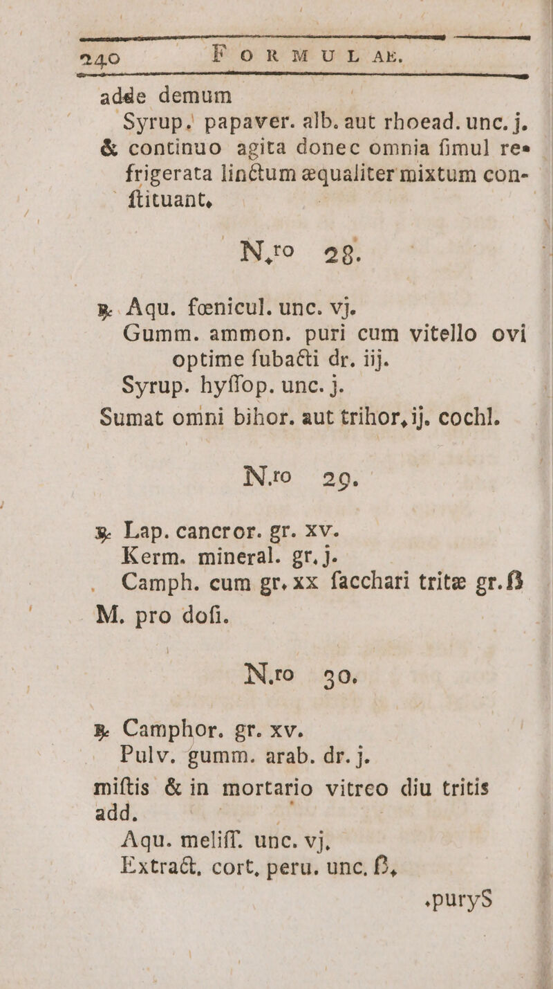 adde demum ) Syrup. papaver. alb. aut rhoead. unc. j. &amp; continuo agita donec omnia fimul re» - frigerata lin&amp;tum n mixtum con- ! ftituant, | | N,o 29. g. Aqu. fenicul. unc. vj. Gumm. ammon. puri cum vitello ovi optime fubacti dr. iij. Syrup. hyffop. unc. j. Sumat omni bihor. aut trihor, ij. cochl. N.o 29g. x. Lap. cancror. gr. xv. Kerm. mineral. gr. j. Camph. cum gr. xx facchari trite gr.f) M. pro dofi. IN.O 50. &amp; Camphor. gr. xv. Pulv. gumm. arab. dr. j. miftis &amp; in mortario vitreo diu tritis add. Aqu. melifT. unc. vj. Extra&amp;, cort, peru. unc, D, .puryS