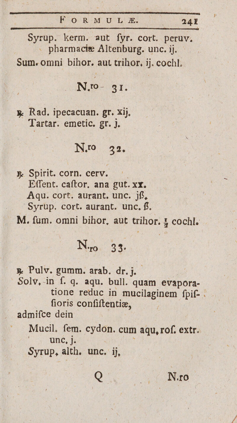 pA EO R-MU LX. : 24EI Syrup. kerm. aut fyr. cort. peruv, . pharmacise Altenburg. unc. ij. Sum. omni bihor. aut trihor, ij. cochl. N.0- 51. y. Rad. ipecacuan. gr. xij, Tartar. emetic. gr. J. N.o 32. &amp;. Spirit. corn. cerv. Etfent. caftor, ana gut. xx. Aqu. cort. aurant. unc. jf, Syrup. cort. aurant. unc. ff. M. fum. omni bihor, aut trihor. &amp; cochl. NN. 33: y. Pulv. gumm. arab. dr. j. Solv,-in f. q. aqu. bull. quam evapora- tione reduc in mucilaginem fpif- . fioris confiftentiz, admifce dein Mucil. fem. cydon. cum aqu, rof. extr. unc, j. Syrup, alth, unc. ij, Q Nro
