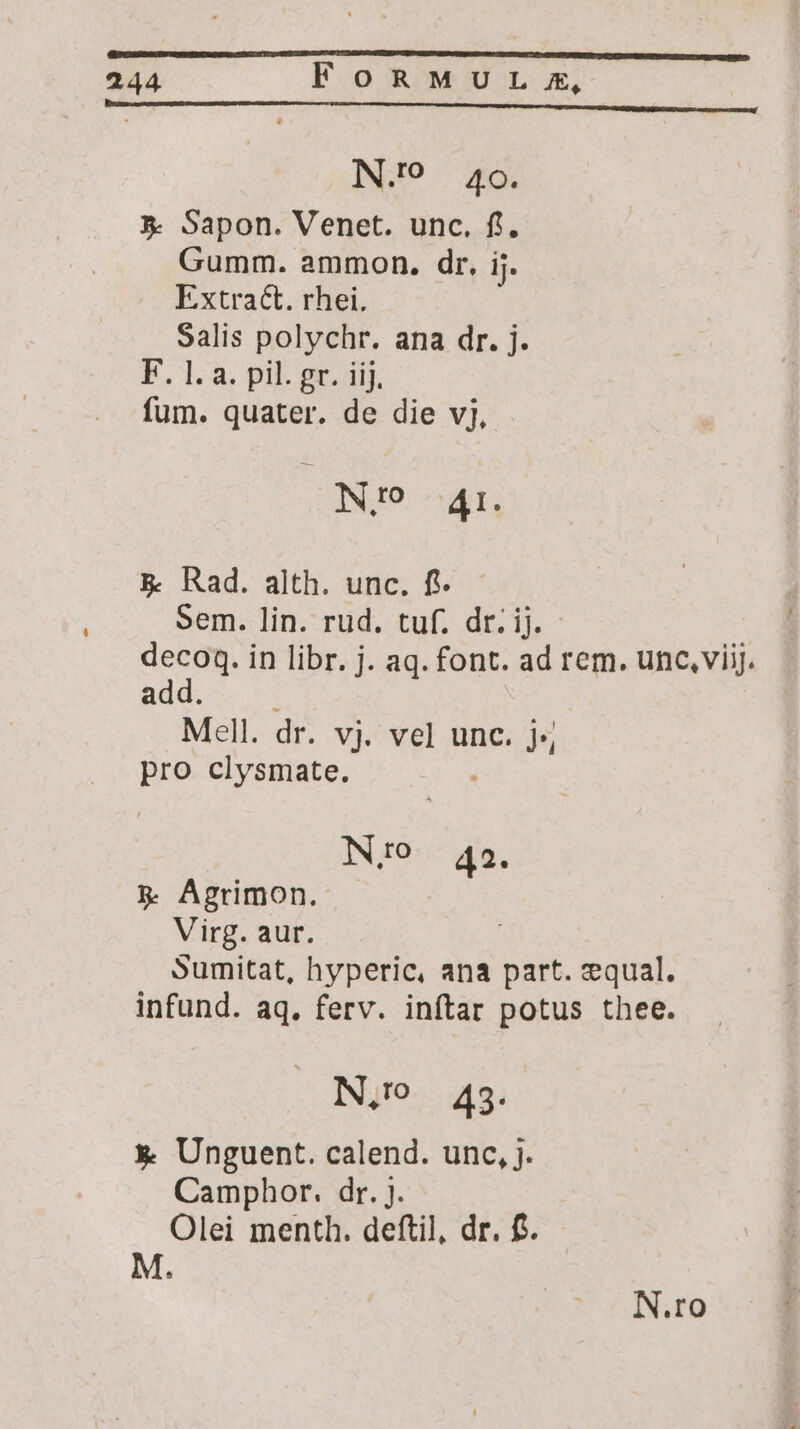 N.? 40. *- Sapon. Venet. unc. fl, Gumm. ammon. dr, ij. Extract. rhei. Salis polychr. ana dr. j. E. 1.a. pil. gr. Aij. fum. quater. de die vj, ; N!9 Ar. & Rad. alth. unc. fi. Sem. lin. rud. tuf. dr. ij. decoq. in libr. j. aq. font. ad rem. unc, viij. add. Mell. dr. vj. vel unc. j;, id clysmate. INO 42. 5$ Agrimon. | Virg. aur. Sumitat, hyperic, ana part. equal. infund. aq. ferv. inftar potus thee. N,. 49. x Unguent. calend. unc, j. Camphor. dr. j. Olei menth. deftil, dr. f. M.
