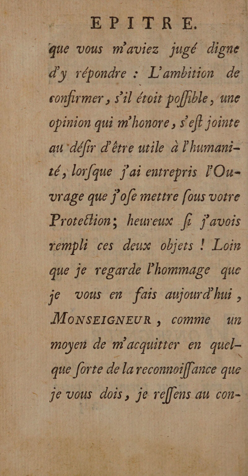 EPA TRE.) que vous m'aviez jugé digne d'y répondre : L'ambition de confurmer , s’il éroit pofhble , ‘une opinion qui m honore ; s’efl jointe au défrr d'être utile à l'humani- té, lorfque j'ai entrepris TOu- vrage que j'ofe mettre [ous votre Proretlions heureux fe j'avois rempli ces deux objets ! Loin que je regarde l'hommage que je vous em fais aujourd mi, MONSEIGNEUR , comme un moyen de m'acquitter en quel- que forte de la reconnoiflance que = je vous dois, je reffens au con-