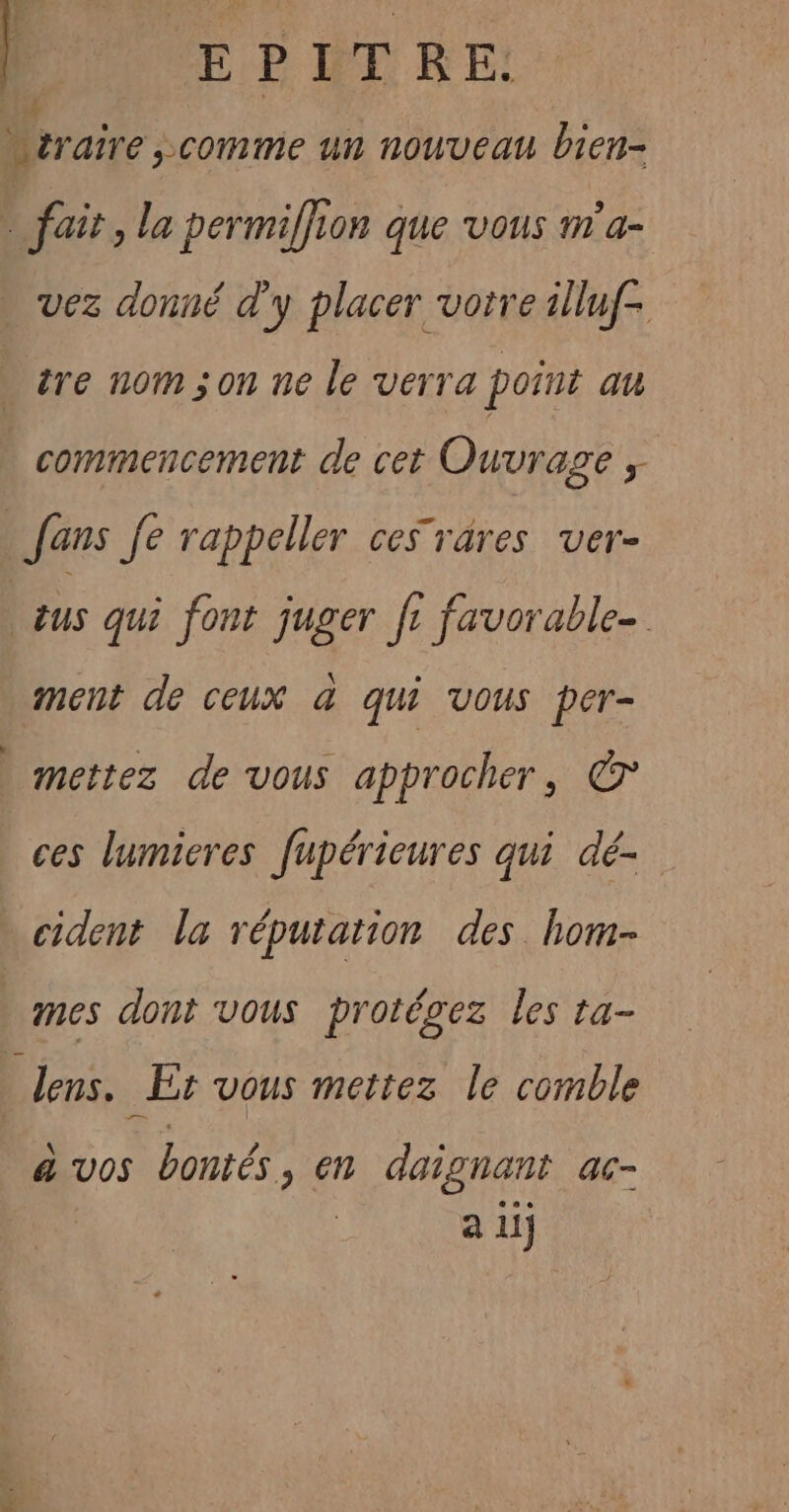 Ï EPITRE. | sraire &gt;comme un nouveau bien- ! fait, la permiffion que vous m'a- vez donné d'y placer vorre illuf- re nom son ne le verra point au | commencement de cet Ouvrage ; fans fe rappeller ces rares ver- sus qui font juger fr favorable- ment de ceux &amp; qui vous per- mettez de vous approcher, © ces lumieres fupérieures qui dé- cident la réputation des hom- mes dont vous protégez les ta- _ lens. Er vous mettez le comble à vos bontés, en daignant ac- a 1lj