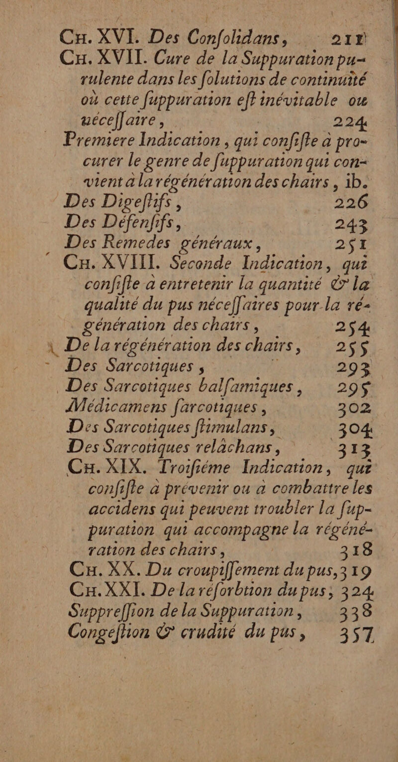 CH. XVI. Des Clans, HO TÉ Cu. XVII. Cure de la Suppuration pu= rulente dans les folutions de continuité où cette fuppuration eff inévitable ou uécelfaire, 224 Premiere Indication , qui confifle à pro= curer le genre de [uppuration qui con- vient a larégénération des chars, ib. Des Digefhifs, 226 Des Défenfifs, 243 Des Remedes généraux, 251 Cu. XVIIL. Seconde Indication, qui confifle a entretenir la quantité &amp; le qualité du pus nécef[aires pour la ré- génération des chatrs, 254 \ De la régénération des chairs SU O * Des Sarcotiques , 293 Des Sarcoriques balfamiques, 299$ Wédicamens farcotiques, 302 Des Sarcotiques fhmulans, 304 Des Sarcotiques relachans, 313 Cu. XIX. Troifiéme Indication, qu? confifte à prévemr ou a combattre les accidens qui peuvent troubler la fi up- puration qui accompagne la régéné- ration des chairs, 318 Cu. XX. Du croupiffement du pus,319 Cx.XXI. De la réforbtion du pus, 324 Supprefion de la Suppuration, 338 GATE C crudité du pus, 357