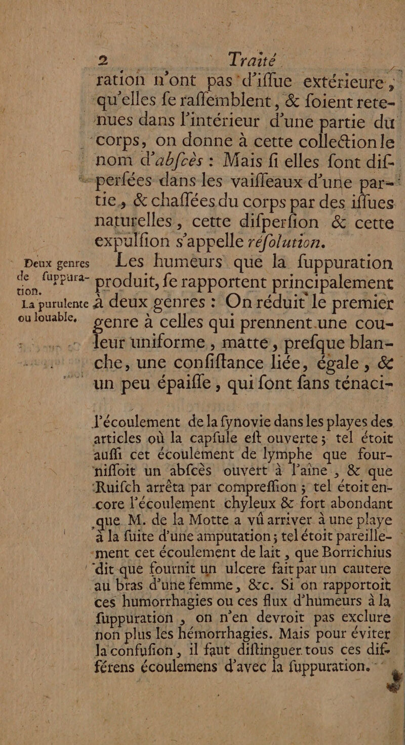 sus * Traité Re ration n'ont pas'd’iflue extérieure ; qu'elles fe raflemblent, &amp; foient rete- nues dans l'intérieur d’une partie du ‘corps, on donne à cette colle&amp;tionle . nom d'abfcès : Mais fi elles font dif. perfées dans les vaiffleaux d’une par-* tie, &amp; chaffées du corps par des iffues naturelles, cette difperfion &amp; cette expulfion s'appelle réfolurion. © Peux genres Les humeurs que la fuppuration de Pr produit, fe rapportent principalement La purulene À deux genres : On réduit le premier cu louable senre à celles qui prennent.une cou- Lu uniforme , matté, prefque blan- . che, une confiftance liée, égale, &amp; un peu épaifle , qui font fans ténaci- Jécoulement de la fynovie dans les playes des atticles où la capfule eft ouverte; tel étoit auffi cet écoulément de Iymphe que four- nifloit un abfcès ouvert à laine , &amp; que ‘Ruifch arrêta par compreflion ; tel étoiten- core l'écoulement chyleux &amp; fort abondant ue M. de la Motte a vü arriver à une playe © ‘à la fuite d’une amputation; telétoit pareille- : -ment cet écoulement de lait, que Borrichius ‘‘dit-que fournit un ulcere fait par un cautere au bras d’une femme, &amp;c. Si on rapportoit ces humorrhagies ou ces flux d’humeurs à la fuppuration , on n'en devroit pas exclure. | non plus les hémorrhagies. Mais pour éviter Ja confufon , il faut diftinguer tous ces dif. férens écoulemens d'avec la fuppuration. - # |