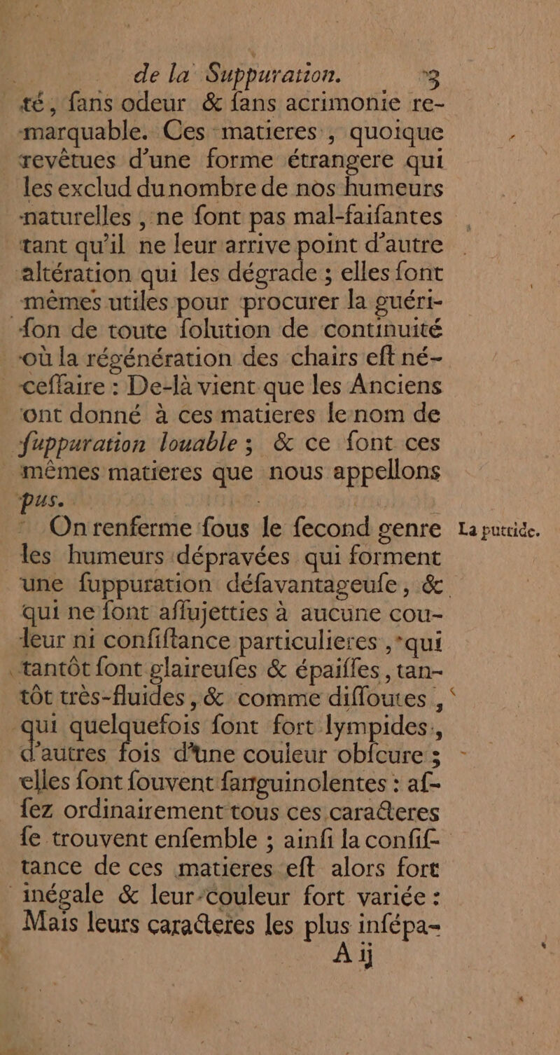 de la Suppuration. 2 té, fans odeur &amp; fans acrimonie re- ; marquable. Ces matieres , quoique ; revêtues d’une forme étrangere qui les exclud dunombre de nos humeurs naturelles , ne font pas mal-faifantes tant qu'il ne leur arrive point d'autre altération qui les dégrade ; elles font mêmes utiles pour ‘procurer la guéri- {on de toute folution de continuité où la régénération des chairs eft né- _ceffaire : De-là vient que les Anciens ont donné à ces matieres le nom de fuppuration louable ; &amp; ce font ces mêmes matieres que nous appellons Onrenferme fous le fecond genre La putride. les humeurs dépravées qui forment | une fuppuration défavantageufe, &amp; qui ne font aflujetties à aucune cou- leur ni confiftance particulieres ,*qui tantôt font glaireufes &amp; épaifles , tan- tôt très-fluides, &amp; comme difloutes , 4 quelquefois font fort Iympides., d’autres die d'une couleur obfcure; - elles font fouvent farguinolentes : af- {ez ordinairement tous ces caraeres {e trouvent enfemble ; ainfi la confif- tance de ces matieres eft alors fort inégale &amp; leur-Couleur fort variée : . Mais leurs çaraderes Les plus infépa- + À ij 