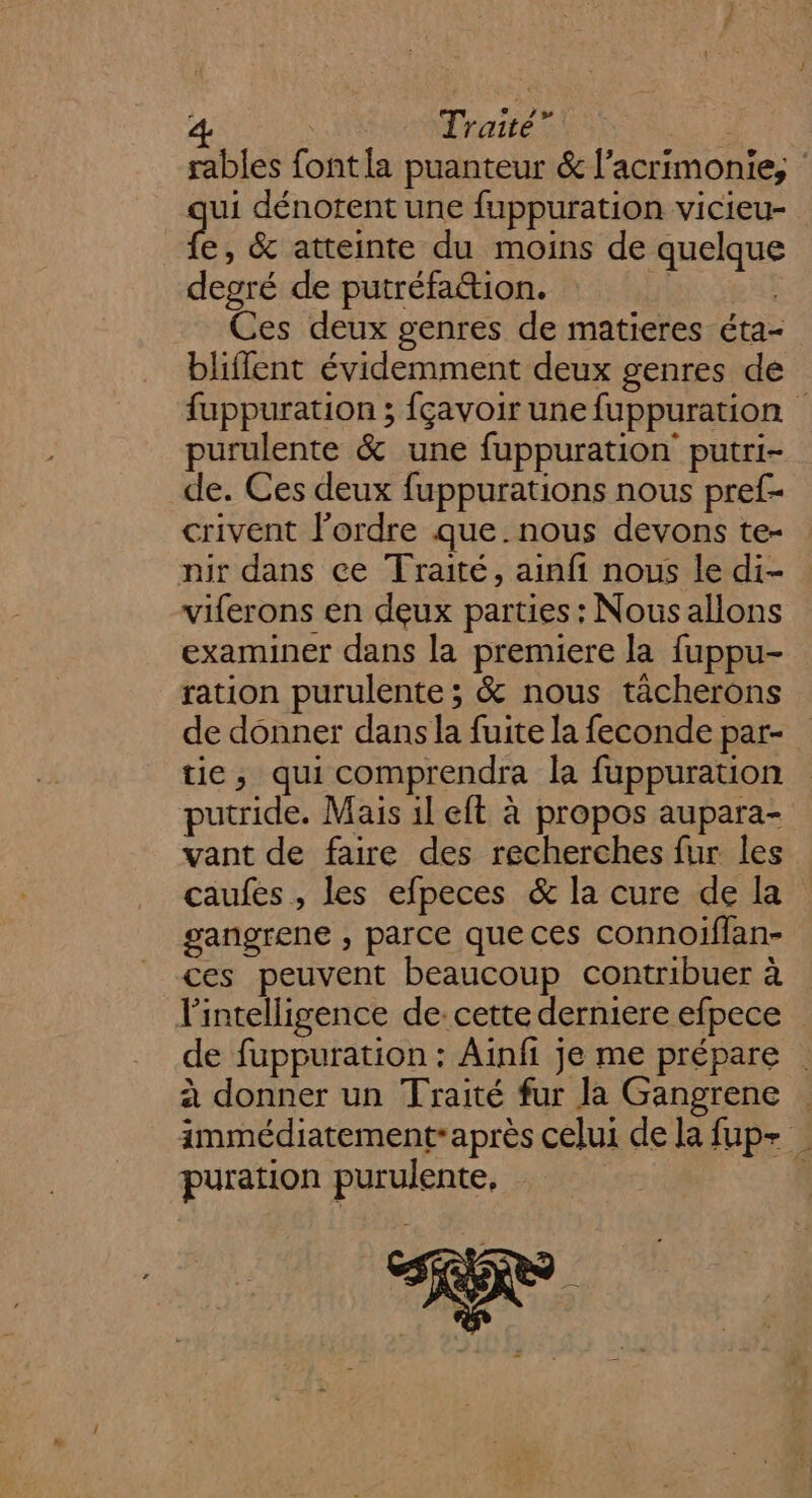 ui dénotent une fuppuration vicieu- e, &amp; atteinte du moins de quelque degré de putréfation. FHTEE Ces deux genres de matieres éta- blifflent évidemment deux genres de purulente &amp; une fuppuration putri- de. Ces deux fuppurations nous pref- crivent l’ordre que. nous devons te- nir dans ce Traité, ainfi nous le di- viferons en deux parties : Nous allons examiner dans la premiere la fuppu- ration purulente ; &amp; nous tâcherons de donner dans la fuite la feconde par- tie, qui comprendra la fuppuration putride. Mais il eft à propos aupara- vant de faire des recherches fur les caufes , les efpeces &amp; la cure de la gangrene , parce queces connoiflan- ces peuvent beaucoup contribuer à puration purulente, F.