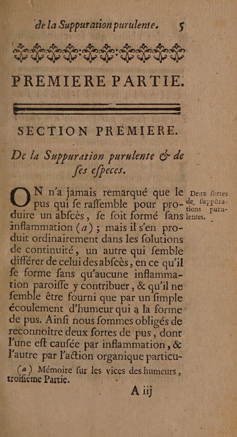 étététésté PREMIERE PARTIE. SECTION PREMIERE. De le Suppurarion purulente &gt; de fes efpeces. O N n'a jamais remarqué que le Deux torces pus qui fe raflemble pour pro- NN duire un abfcès, fe foit formé fans lentes. | inflammation (a) ; maisils’en pro- duit ordinairement dans les folutions de continuité, un autre qui femble différer de celui desabfcès, ence qu’il 1e forme fans qu'aucune inflamma- tion paroïfle y contribuer , &amp; qu’il ne femble être fourni que par un fimple écoulement d'humeur qui a la forme de pus. Aïnfi nous fommes obligés de reconnoître deux fortes de pus ; dont l'une eft caufée par inflammation , &amp; l'autre par l'action organique particu- (a) Mémoire fur les vices des humeurs , troifiéme Partie. &amp;. | À üj