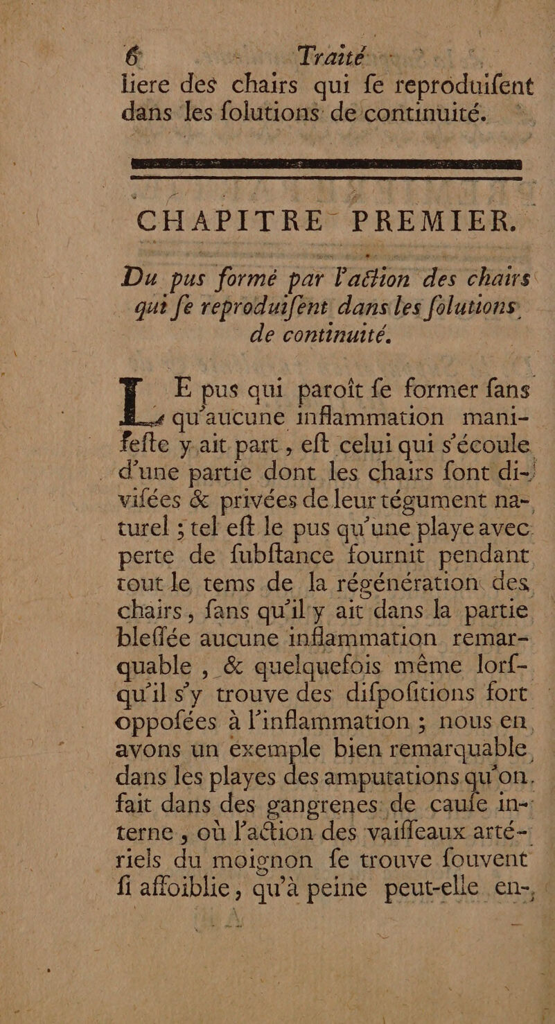 liere des chars qui fe reproduifent dans ‘les folutions de continuité. CHAPITRE PREMIER. Du pus formé par Padion “re chairs qui Je reproduifent dansles folutions. de continuité. I. E pus qui paroît fe former fans £_. qu'aucune inflammation mani- fefte yait part, eft celui qui s'écoule d’une partie dont les chairs font di- vilées &amp; privées de leur tégument na- turel ; tel eft le pus qu’une playeavec. perte de fubftance fournit pendant cout le tems de la régénération des chairs, fans qu'il'y ait dans la partie bleflée aucune inflammation remar- quable , &amp; quelquefois même lorf- qu'il s’y trouve des difpofitions fort oppofées à l’inflammation ; nous en, avons un exemple bien remarquable, dans les playes des amputations qu'on. fait dans des gangrenes: de caufe in- terne, où l’action des vaifleaux arté- riels du moignon fe trouve fouvent fi affoiblie, qu’à peine peut-elle en-,