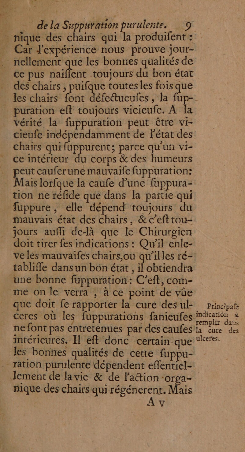 ce pus naïflent toujours du bon état des chairs , puifque toutes les fois que puration eft toujours vicieufe. À la vérité la fuppuration peut être vi- cieufe indépendamment de Pétat des chairs quifuppurent; parce qu’un vi- ce intérieur du corps &amp; des humeurs eut cauferune mauvaife fuppuration: Mais lorfque la caufe d’une fuppura- tion ne réfide que dans la partie qui fuppure, elle dépend toujours du mauvais état des chairs, &amp;c’efttou- jours aufli de-là que le Chirurgien doit tirer fes indications : Qu'il enle- tabliffe dans un bon état, il obtiendra me on le verra , à ce point de vüe que doit fe rapporter la cure des ul- ceres où les fuppurations fanieufes ne font pas entretenues par des caufes intérieures. Il eft donc certain que les bonnes qualités de cette fuppu- Principale indication 2 remplir dsns ulceres. nique des chairs qui régénerent. Mais | À v