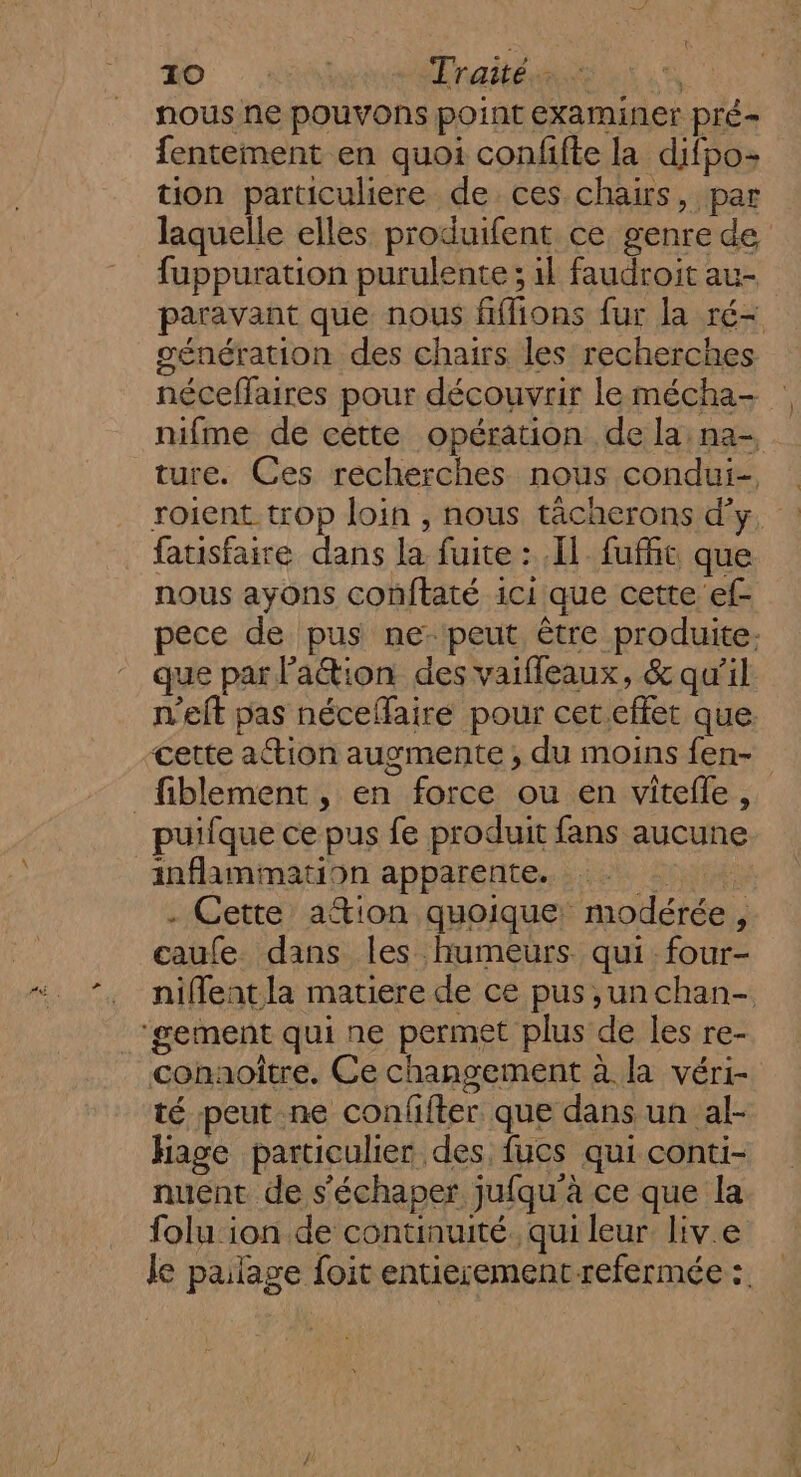 0 4 Traités. à nous ne pouvons point examiner pré fentement en quoi confifte la difpo- tion particuliere de ces chairs, par laquelle elles produifent ce genre de fuppuration purulente ; il faudroit au- paravant que nous fffions fur la ré- génération des chairs les recherches néceffaires pour découvrir le mécha- nifme de cette opération de la na- ture. Ces recherches nous condui- roient. trop loin , nous tächerons d'y, : fatisfaire dans la fuite : [1 fufñt que nous ayons conftaté ici que cette ef- pece de pus ne peut être produite. que par lation des vaiffeaux, &amp; qu'il n'elt pas néceffaire pour cet.effet que cette action augmente ; du moins fen- _fiblement, en force ou en vitelle, puifque ce pus fe produit fans aucune inflammation apparente. RÉ . Cette ation quoique modérée, caufe dans les humeurs qui four- niffentla matiere de ce pus ,un chan- ‘gement qui ne permet plus de les re- conaoître. Ce changement à la véri- té peut ne confifter que dans un al- hage particulier des. fucs qui conti- nuent de s’'échaper jufqu'à ce que la folu ion de continuité. qui leur. liv.e le palage foit entiesementrefermée: