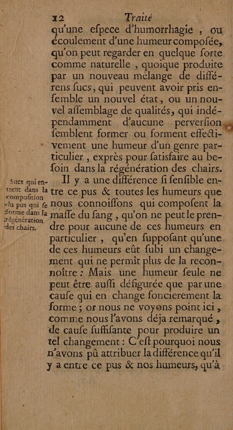 * trent dans la &lt;ompoftion k“iu pus qui fe orme dans [a régénération ides chairs. 2 Traité qu'une efpece d’humorrhagie ; ou écoulement d’une humeurcompofée, qu'on peut regarder en quelque forte comme naturelle , quoique produite par un nouveau mélange de diffé- rens fucs, qui peuvent avoir pris en- femble un nouvel état, ou un nou- vel aflemblage de qualités, qui indé- pendamment d’aucune perverfion gs {emblent former ou forment efle&amp;i- ” ticulier , exprès pour fatisfaire au be- foin dans la régénération des chairs. Il y a une différence fi fenfible en- tre ce pus &amp; toutes les humeurs que nous connoiflons qui compofent la malle du fang , qu’on ne peutle pren- dre pour aucune de ces humeurs en particulier , qu’en fuppofant qu'une de ces humeurs eût fubi un change- ment. qui ne permit plus de la recon- noître : Mais une humeur feule ne peut être aufli défigurée que parune caufe qui en change foncierement la forme ; or nous ne voyons point ici, comme nous l'avons déja remarqué , de caufe fufhfante pour produire un tel changement : C'eft pourquoi nous n'avons pà attribuer la différence qu’il ya entre ce pus &amp; nos humeurs, qu'à .