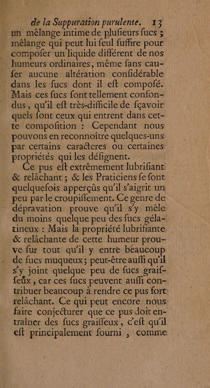 mélange qui peut lui feul fufhre pour compofer un liquide différent de nos humeurs ordinaires, même fans cau- fer aucune altération confidérable dus, qu'il eff très-difhcile de fçavoir quels “ ceux qui entrent dans cet- te compofition : Cependant nous pouvons en reconnoitre quelques-uns pro riétés qui les défignent. e pus eft extrêmement lubrifiant quelquefois apperçüs qu'il s'aigrit un peu par le croupiflement. Ce genre de du moins quelque peu des fucs os tineux : Mais la propriété lubrifante &amp; relàchante de cette humeur prou- ve fur tout qu'il y entre beaucoup de fucs muqueux; peut-être auffi qu'ik s'y joint Rene peu de fucs graif- feüx , car ces fucs peuvent aufli con- tribuer beaucoup à rendre ce pus fort telâchant. Ce qui peut encore nous Li traîner des fucs graifleux, c'eft qu'il €ft principalement fourni , comme