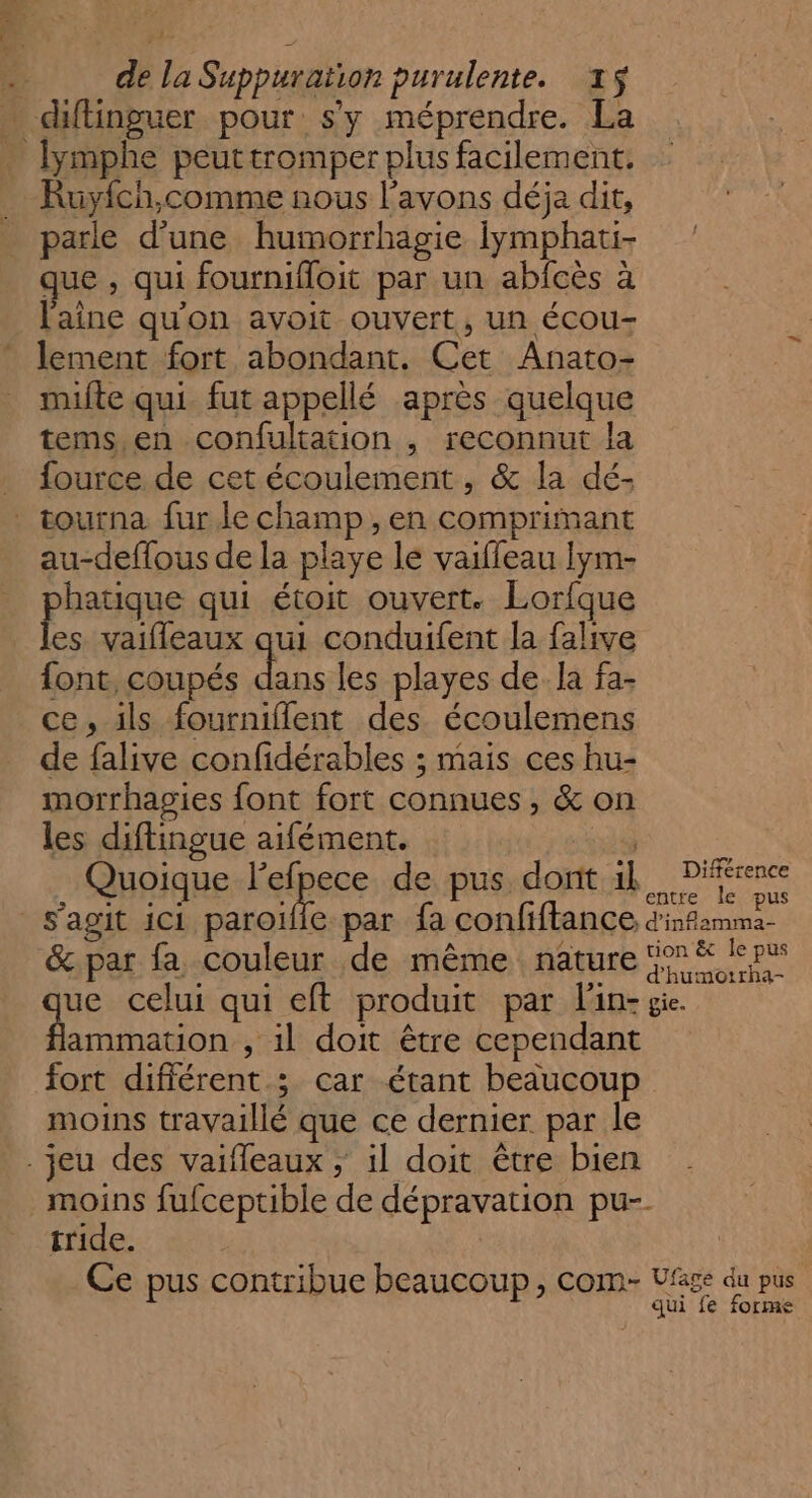 1 | de la Suppuration purulente. x$ diftinguer pour sy méprendre. La lymphe peuttromper plus facilement. Ruyich,comme nous l'avons déja dit, parle d’une humorrhagie Iymphati- que , qui fournifloit par un abfcès à l'aîne qu'on avoit ouvert, un écou- lement fort abondant. Cet Anato- mite qui fut appellé après quelque tems,en confultation , reconnut la _ fource de cet écoulement, &amp; la dé- tourna fur le champ ,en comprimant au-deffous de la playe le vaifleau Iym- phatique qui étoit ouvert. Lorfque les vaifleaux qui conduifent la falive font, coupés dans les playes de. la fa- ce, ils fourniflent des écoulemens de falive confidérables ; mais ces hu- morrhagies font fort connues, &amp; on les diftingue aifément. | 3 Quoique leipece de pus. dont 1k His s’agit 1c1 paroïffe par fa confiftance d'isfamma- &amp;.par fa couleur de même nature 5° &amp; ie pus ue celui qui eft produit par lin: ge. | ue , il doit être cependant fort différent ; car étant beaucoup moins travaillé que ce dernier par le .jeu des vaifleaux ; il doit être bien nr fufceptible de dépravation pu-- tride. | Ce pus contribue beaucoup , COM- Ufage du pus qui fe forme