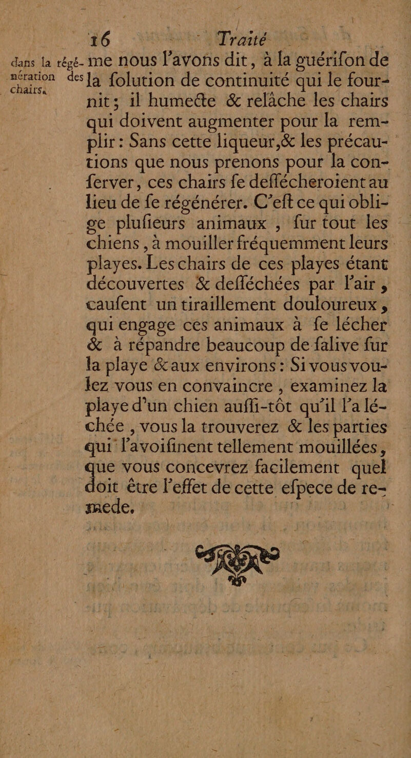 ” h 16 RARES arr ME _ chaïtrsa la folution de continuité qui le four- nit; il humedte &amp; relache les chairs qui doivent augmenter pour la rem- plir : Sans cette liqueur,&amp; les précau- tions que nous prenons pour la con- {erver, ces chairs fe deffécheroïent au lieu de fe régénérer. C’eft ce qui obli- se plufieurs animaux , fur tout les chiens , à mouiller fréquemment leurs playes. Les chairs de ces playes étant découvertes &amp; defléchées par l'air, caufent un tiraillement douloureux , qui engage ces animaux à fe lécher &amp; à répandre beaucoup de falive fur la playe &amp;aux environs: Sivousvou- lez vous en convaincre , examinez la playe d’un chien auffi-tôt qu’il Pa lé- chée , vous la trouverez &amp; les parties qui l’avoifinent tellement mouillées, que vous concevrez facilement quel doit être l'effet de cette efpece de re- mede, FRE F