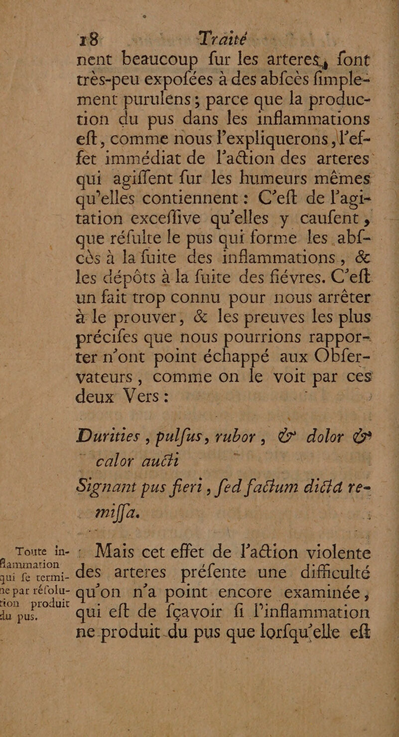 Toute in- Samimarion qui fe rermi- 1e par réfolu- ion produit du pus. Bt HR rame | nent beaucoup fur les artere&amp;, font très-peu expolées à des abfces fimple- ment purulens ; parce que la produc- ton du pus dans les inflammations eft, comme nous lexpliquerons,l’ef- fet immédiat de l’aétion des arteres qui agiflent fur les humeurs mêmes qu’elles contiennent : C’eft de l’agi- tation exceflive qu'elles y caufent , que réfulte le pus qui forme les abf- cès à la fuite des inflammations, &amp; les dépôts à la fuite des fiévres. C’eft un fait trop connu pour nous arrêter à le prouver, &amp; les preuves les plus précifes que nous pourrions rappor- ter n’ont point échappé aux Obfer- vateurs, Comme on le voit par ces deux Vers: se Durities | pulfus, rubor, © dolor &amp; calor auéi ju | AL Signant pus fiert , fed faitum dicta re- miffa. | | | 7e : Mais cet effet de l’a&amp;ion violente des arteres préfente une difficulté quon n'a point encore examinée ; qui eft de fçavoir fi linflammation ne produit-du pus que lorfqu'elle eff