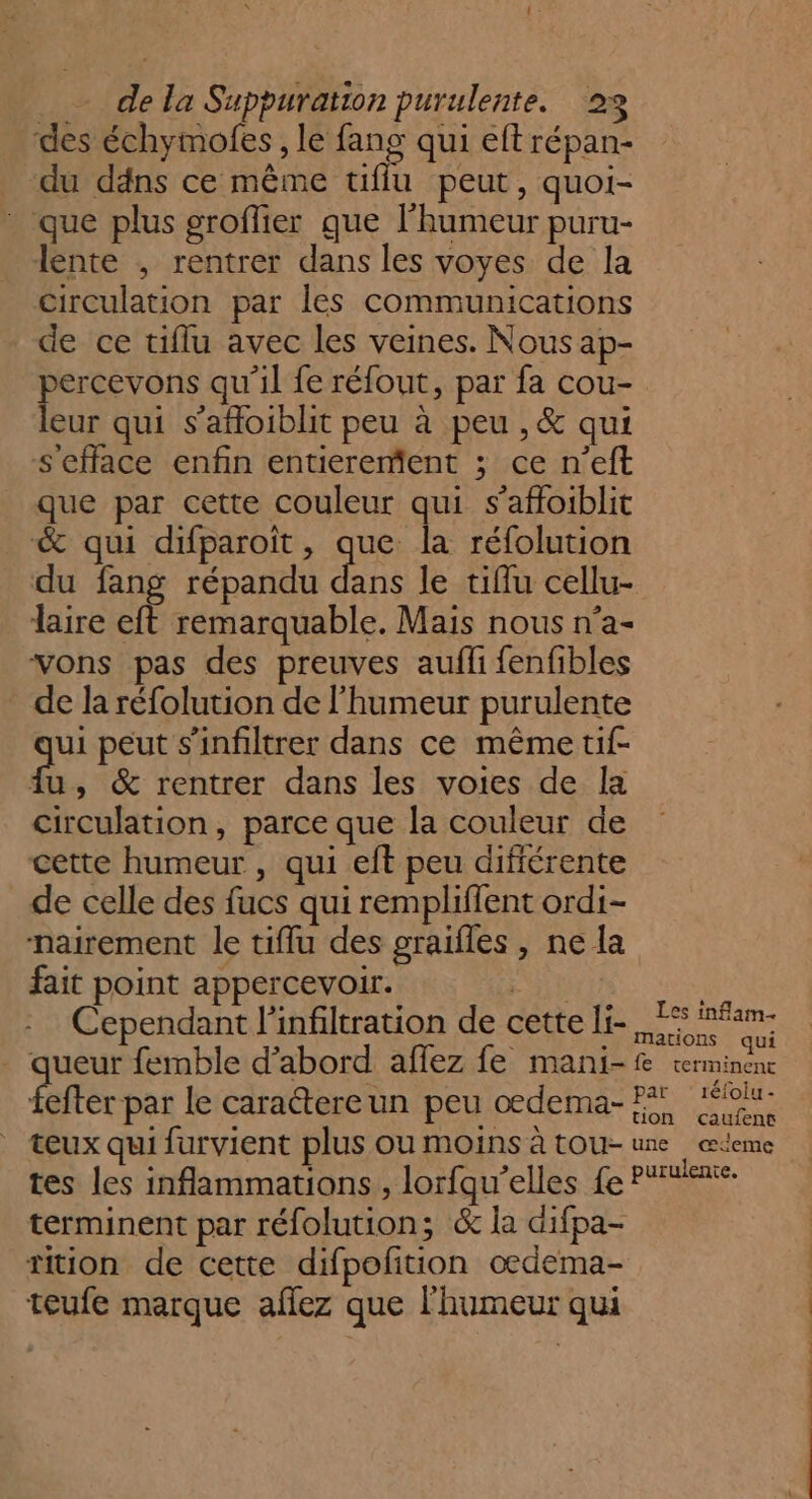 gs de la Suppuration purulente. 23 ‘des échymofes , le fang qui eft répan- “du däns ce même tiflu peut , quoi- que plus groflier que l'humeur puru- lente ; rentrer dans les voyes de la circulation par les communications de ce tiflu avec les veines. Nous ap- percevons qu'il fe réfout, par fa cou- leur qui s’afoiblit peu à peu ,&amp; qui sefface enfin entierement ; ce n’eft que par cette couleur qui s’affoiblit &amp; qui difparoit, que la réfolution du fang répandu at le tiflu cellu- laire eft remarquable. Mais nous n’a- vons pas des preuves aufli fenfibles de la réfolution de l'humeur purulente qu peut s’infiltrer dans ce même tif- {u, &amp; rentrer dans les voies de Îa circulation, parce que la couleur de cette humeur , qui eft peu différente de celle des fucs qui remplifent ordi- nairement le tiffu des graifles , ne la fait point appercevoir. RU Cependant l'infiltration de cette li- . queur femble d’abord affez fe mani- pet le carattereun peu oedema- teux qui furvient plus ou moins à tou- tes les inflammations, lorfqu'elles fe terminent par réfolution; &amp; la difpa- tition de cette difpofition oedema- teufe marque aflez que l'humeur qui Les inflam- mations qui fe terminent par ‘réfoiu- tion caufent une œceme purulente.