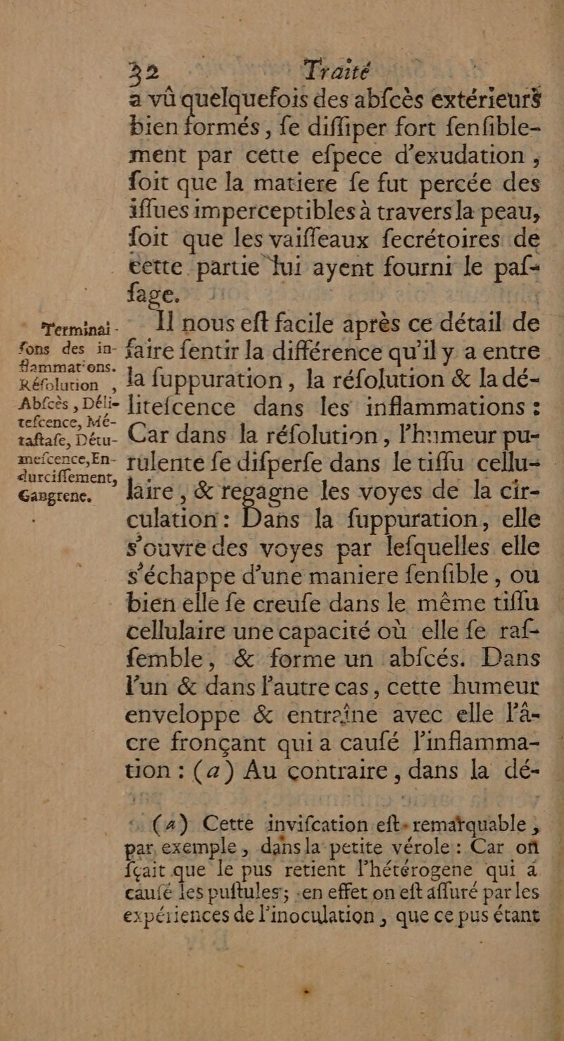 CARS Traité LEA a vû quelquefois des abfcès extérieurs Pien formés, fe difliper fort fenfible- ment par cette efpece d’exudation , foit que la matiere {e fut percée des iffues imperceptibles à traversla peau, foit que les vaiffeaux fecrétoires de cette partie fui ayent fourni le paf- fage. | rerminai. Il nous ef facile après ce détail de fons des in. faire fentir la différence qu'il y a entre Réfolurion , 1à fuppuration , la réfolution &amp; la dé- Abtès, Dé liteicence dans les inflammations : rafale, Dé. Car dans la réfolution , l’himeur pu- mEn rulente fe difperfe dans le tiflu cellu&lt; Gagrene. aire, &amp; regagne les voyes de la cir- culation : Dans la fuppuration, elle s'ouvre des voyes par lefquelles elle s'échappe d’une maniere fenfible , ou _ bien elle fe creufe dans le même tiflu cellulaire une capacité où elle fe raf- femble, &amp; forme un abfcés. Dans l’un &amp; dans l'autre cas, cette humeur enveloppe &amp; entreîne avec elle là- cre fronçant qui a caufé l'inflamma- tion : (a) Au çontraire , dans la dé- (4) Cette invifcation eft» remarquable , par, exemple , dansla petite vérole: Car of fçait que le pus retient l’hétérogene qui à caufé les puftules'; .en effet on eft afluré parles u expériences de l’inoculation , que ce pus étant LS