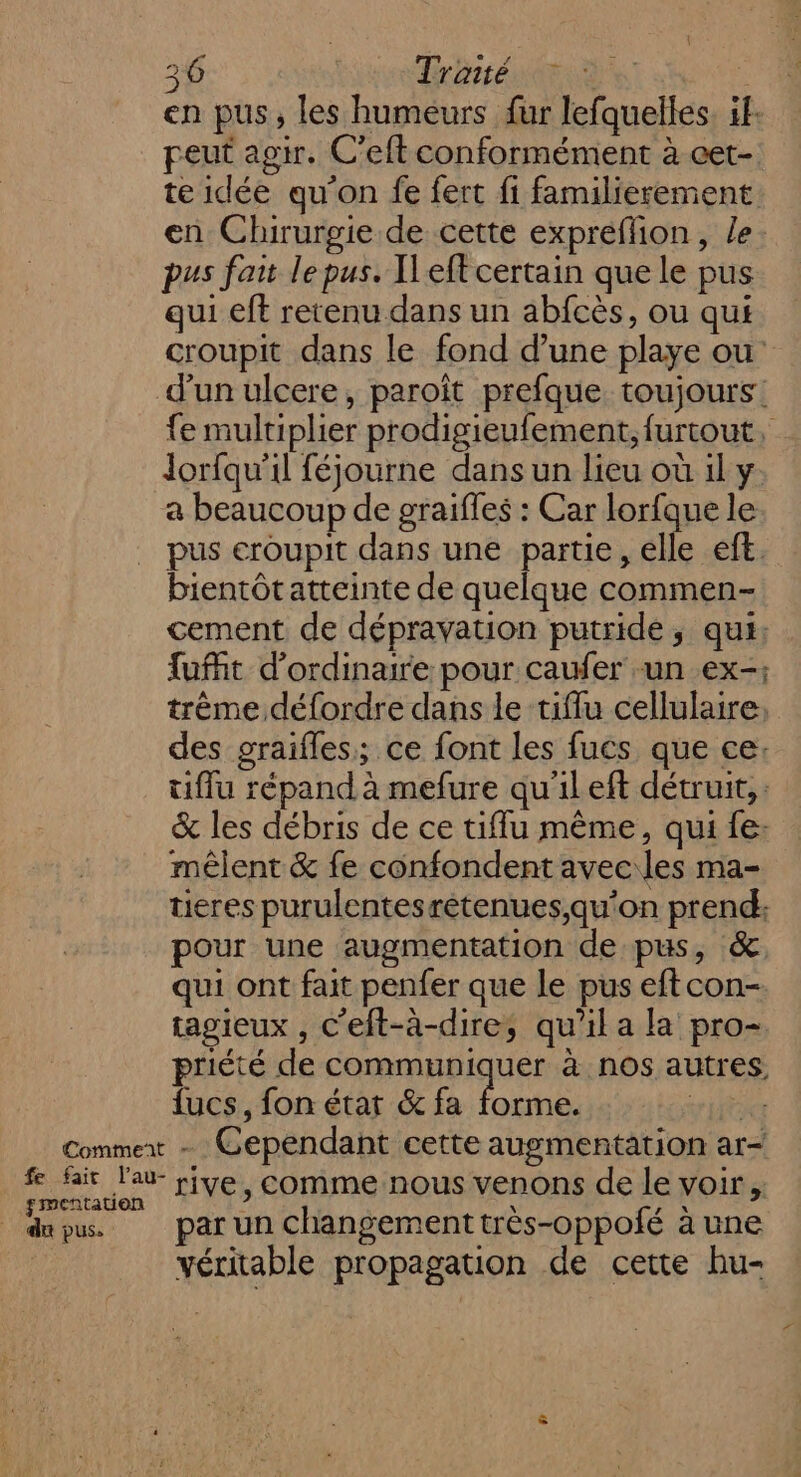 en pus, les humeurs fur lefquelles. if. peut agir. C'eft conformément à cet- te idée qu'on fe fert fi familierement en Chirurgie de cette expréflion, le pus fait le pus. Ileft certain que le pus qui eft retenu dans un abfcès, ou qui croupit dans le fond d’une playe ou d'un ulcere, paroît prefque toujours: fe multiplier prodigieufement, furtout, lorfqu'il féjourne dans un lieu où 1l y. a beaucoup de graifles : Car lorfque le pus eroupit dans une partie, elle eft. bientôtatteinte de quelque commen- cement de dépravation putride, qui: fufft d'ordinaire pour caufer un ex-; trème défordre dans le tiflu cellulaire, des graifles; ce font les fucs que ce: ufflu répand à mefure qu'il eft détruit, : &amp; les débris de ce tiffu même, qui fe: mêlent &amp; fe confondent avec les ma- tieres purulentesrètenues,qu'on prend: pour une augmentation de pus, &amp;. qui ont fait penfer que le pus eft con- tagieux , C'eft-à-dire, qu’il a la pro- priété de communiquer à nos autres, {ucs, fon état &amp; fa fond CE Commex - Cependant cette augmentation ar- f fair l'a rive, comme nous venons de le voir, dou. parun changementtrès-oppofé à une véritable propagation de cette hu- 7