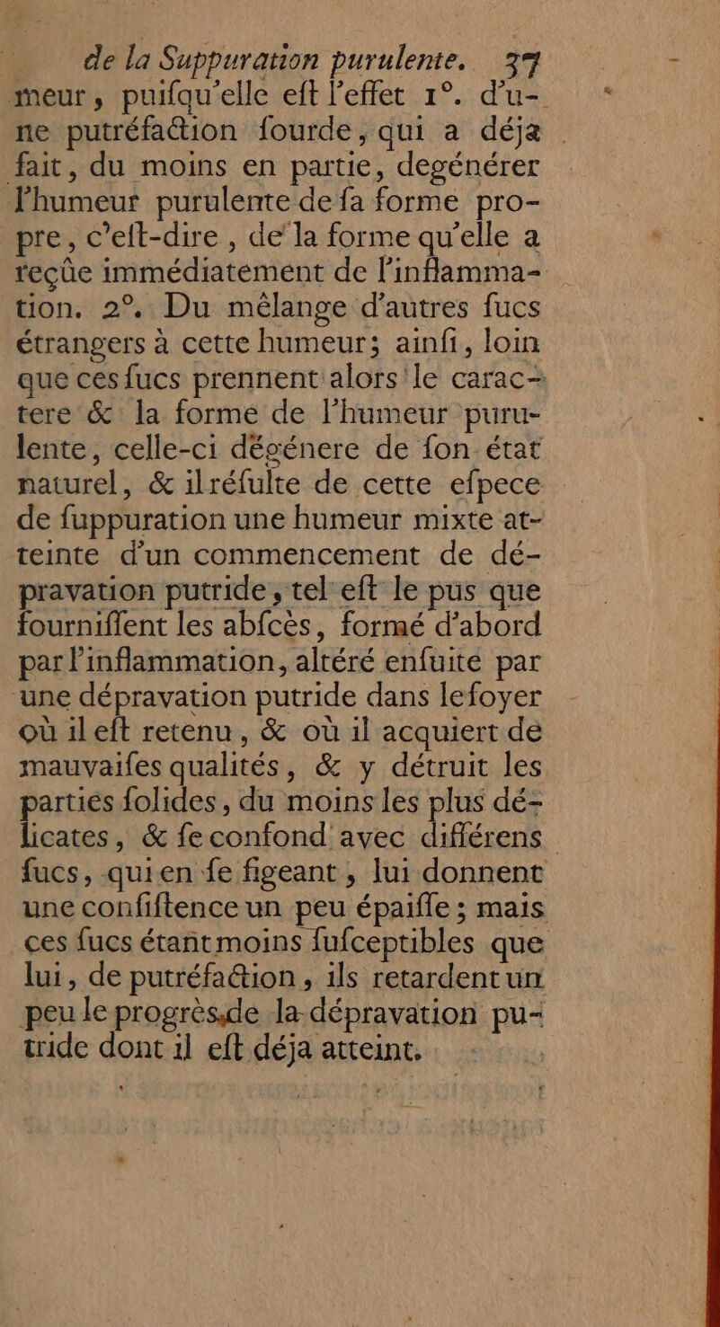 meur, puifqu'elle eft l'effet 1°. d’u- ne putréfattion fourde, qui a déja. fait, du moins en partie, desénérer l'humeur purulente de fa forme pro- pre, c’eft-dire , de’ la forme qu'elle a teçûe immédiatement de linflamma- tion. 2° Du mélange d'autres fucs étrangers à cette humeur; ainfi, loin que ces fucs prennent alors'le carac- tere &amp; la forme de l'humeur puru- lente, celle-ci dégénere de fon état naturel, &amp; ilréfulte de cette efpece de fuppuration une humeur mixte at- teinte d’un commencement de dé- pravation putride , tel eft le pus que fourniflent les abfcès, formé d’abord par inflammation, altéré enfuite par une dépravation putride dans lefoyer où ileft retenu, &amp; où il acquiert de mauvaifes qualités, &amp; y détruit les parties folides, du moins les plus dé- licates, &amp; fe confond avec différens fucs, quien fe figeant , lui donnent une confiftence un peu épaifle ; mais ces fucs étant moins fufceptibles que lui, de putréfa@ion, ils retardentun peu le progrèsde la-dépravation pu- tride dont il eft déja atteint,