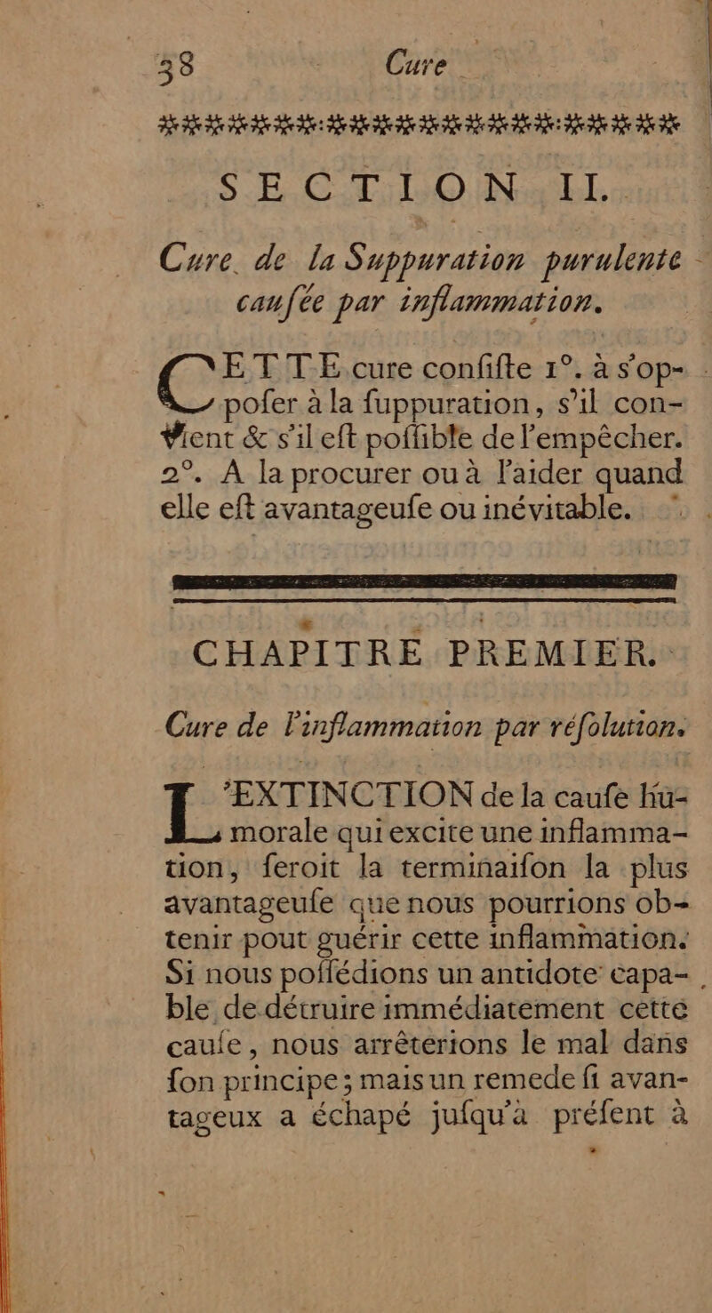 SE CT O INaEL. Cure. de la Suppuration purulente caufée par inflammation. ETTE.cure confifte 1°. à s'op- : ofer à la fuppuration, s’il con- Vient &amp; s’il eft poffible de l'empêcher. 2°. À la procurer ou à l'aider quand elle eft avantageufe ou inévitable. CHAPITRE PREMIER. Cure de l'inflammation par réfolution. | RTE pus mel de la caufe hu- morale quiexcite une inflamma- tion, feroit la terminaifon la plus avantageule que nous pourrions ob- tenir pout guérir cette inflammation. Si nous poflédions un antidote capa-, ble de détruire immédiatement cette caule, nous arrêterions le mal dans fon principe ; mais un remede fi avan- tageux a échapé jufqu'a préfent à