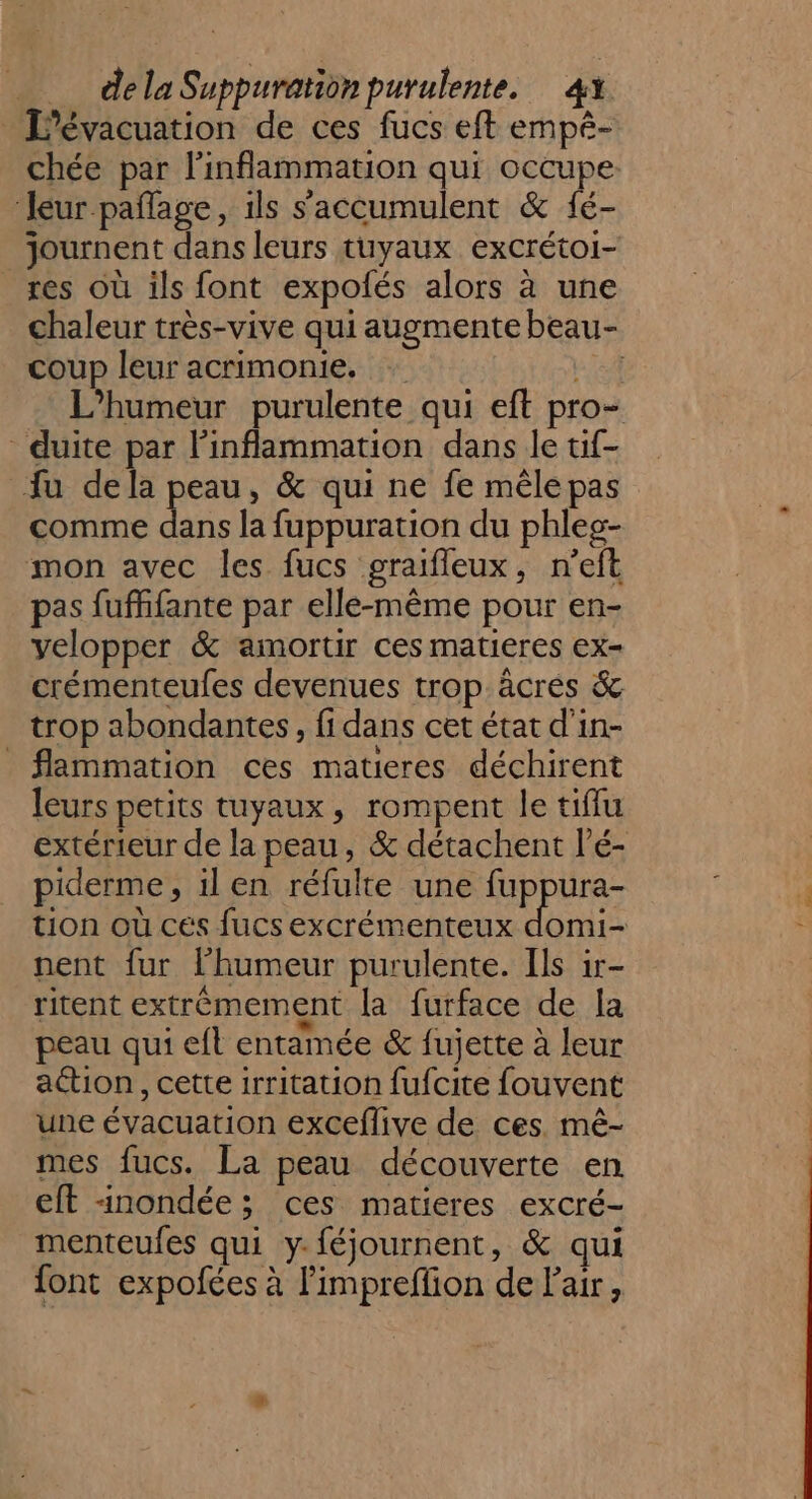 L'évacuation de ces fucs eft empê- chée par l’inflammation qui occupe leur pañlage, ils s'accumulent &amp; fé- journent dans leurs tuyaux excrétoi- res où ils font expolés alors à une chaleur très-vive qui augmente beau- coup leur acrimonie. + 24 L’humeur purulente qui eft pro- duite par Finflammation dans le tif- fu dela peau, &amp; qui ne fe mêle pas comme dans la fuppuration du phles- mon avec les fucs graifleux, n'eft pas fuffifante par elle-même pour en- yelopper &amp; amortir ces matieres ex- crémenteufes devenues trop âcres &amp; trop abondantes, fi dans cet état d'in- flammation ces matieres déchirent leurs petits tuyaux, rompent le tiffu extérieur de la peau, &amp; détachent l’é- piderme, il en réfulte une Rippis tion où ces fucs excrémenteux domi- nent fur lhumeur purulente. Ils ir- ritent extrêmement la furface de la peau qui efl entamée &amp; fujette à leur aétion, cette irritation fufcite fouvent une évacuation exceflive de ces. mê- mes fucs. La peau découverte en eft nondée; ces matieres excré- menteufes qui y-féjournent, &amp; qui font expofées à l’impreffion de l'air,