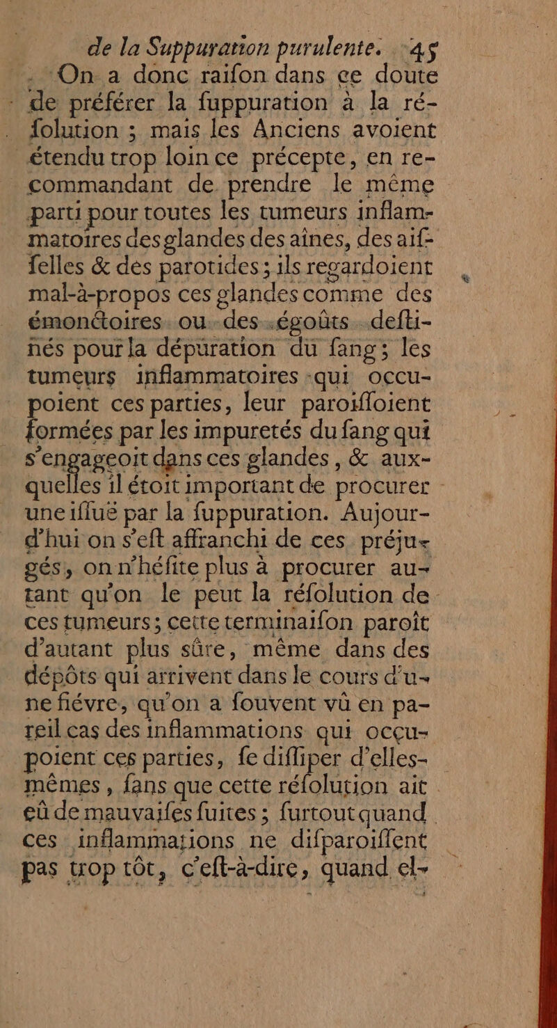 ‘On. a donc raïfon dans ce doute - de préférer la fuppuration à la ré- . folution ; mais les Anciens avoient étendu trop loin ce précepte, en re- commandant de prendre le même paru pour toutes les tumeurs inflam- matoires desglandes des aînes, des aif- felles &amp; dés parotides; ilsregardoient mal-à-propos ces glandes comme des émonétoires. ou.-des .égoûts.defti- nés pour la dépuüration du fang; les tumeurs inflammatoires -qui occu- poient ces parties, leur paroifloient ay formées par les impuretés du fang qui s'engageoit dans ces glandes , &amp; aux- quelles il étoit important de procurer - une iflué par la fuppuration. Aujour- d'hui on s’'eft affranchi de ces préju- gés, onn'héfite plus à procurer au- tant qu'on le peut la réfolution de ces tumeurs; cette termunaifon paroît d'autant plus sûre, même dans des dépôts qui arrivent dans le cours d'u ne fiévre, qu'on a fouvent vü en pa- reil cas des inflammations qui ocçu- poient ces parties, fe difliper d’elles- mêmes , fans que cette réfolution ait eû de mauvaies fuites ; furtout quand ces inflammations ne difparoiflent pas trop tôt, c'eft-à-dire ; quand el&gt;