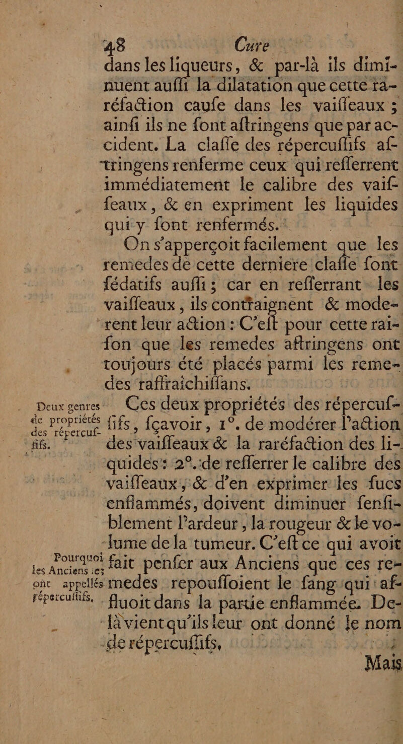 43 Cure dans les liqueurs, &amp; par-là ils dimi- nuent aufli la dilatation que cette ra- réfaion caufe dans les vaifleaux ; ainfi ils ne font aftringens que par ac- cident. La claffe des répercufhfs af- tringens renferme ceux qui reflerrent immédiatement le calibre des vaif- feaux, &amp; en expriment les liquides qui y font renfermés. | On s’apperçoit facilement que les remedes de cette derniere dalle font fédatifs aufli; car en reflerrant les vaifleaux , ilsconttaignent &amp; mode- rent leur ation : C’eft pour cette rai- fon que les remedes aftringens ont . toujours été placés parmi les reme- des raffraichiffans. Deux genres Ces deux propriétés des répercuf- fé. Per fifs, fçavoir, 1°. de modérer lation ff. des vaifleaux &amp; la raréfattion des li- . quides: 2°.:de refferrer le calibre des vaifleaux, &amp; d’en exprimer les fucs enflammés, doivent diminuer fenfi- blement l’ardeur , la rougeur &amp;le vo- “Jume de la tumeur. C’eft ce qui avoit san e fait penfer aux Anciens que ces re- ont appelés medes_ repoufloient le fang:qui af- Fall. fuoit dans la partie enflammée. De- À ‘lvientqu'’ils leur ont donné le nom -de répercufffs, jed F Mais