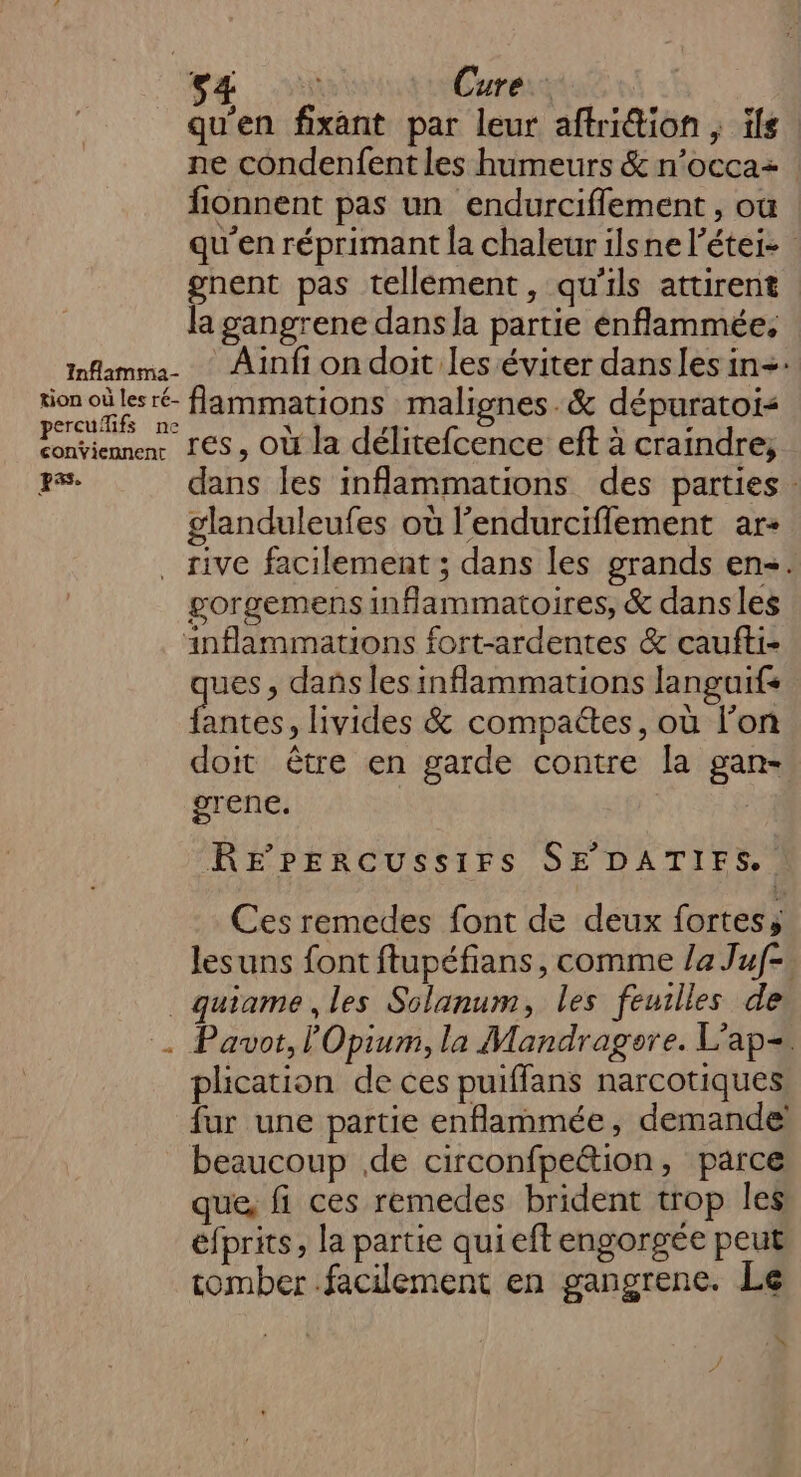 s4 Cure. qu'en fixant par leur aftrition , ils ne condenfent les humeurs &amp; n’occa+ : fionnent pas un endurcifflement, où qu’en réprimant la chaleur ilsne l’étei- gnent pas tellement, qu'ils attirent la gangrene dans la partie enflammée, nflamma. Ainfiondoit les éviter dansles in+: ion où lesré- flammations malignes.&amp; dépuratoi&lt; percuifs ne x 1: x : conviennenr LES OÙ la délitefcence eft à craindre; rs. dans les inflammations des parties : glanduleufes où l’endurciflement ar- . rive facilement ; dans les grands en. gorgemens inflammatoires, &amp; dansles inflammations fort-ardentes &amp; caufti- ues, dañs les inflammations languifs ue. livides &amp; compactes, où l'on doit être en garde contre la gan- grene. RE rPEerRcUussIFS SE DATIFS. Ces remedes font de deux fortess lesuns font ftupéfians, comme la Juf-. _quiame , les Solanum, les feuilles de . Pauot,lOpium, la Mandragore. L’ap=, plication de ces puiffans narcotiques fur une partie enflammée, demande! beaucoup .de circonfpe“tion, parce que, fi ces remedes brident trop les éfprits, la partie qui eft engorgée peut tomber facilement en gangrene. Le A