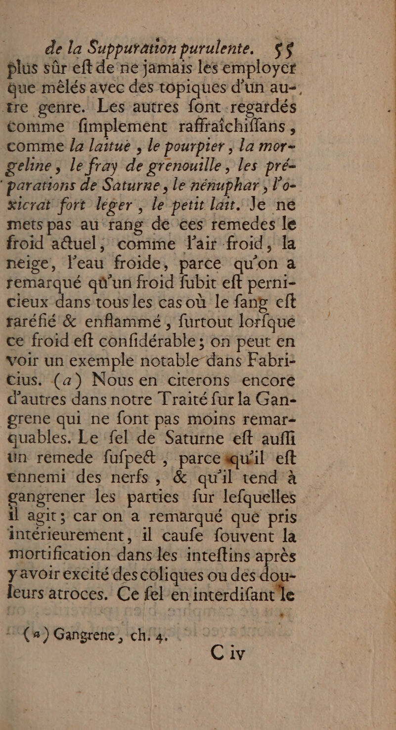 tre genre. Les autres font regardés Comme fimplement raffraîchiffans , comme /a laitue , le pourpier ; la mor- geline, le fray de grenouille, les pré- &amp;icrat fort léger , le petit lait. Je né mets pas au rang dé ces remedes le froid a@tuel, comine Fair froid, la neise, l'eau froide, parce qu’on a remarqué qû'un froid fubit eft perni- cieux dans tous les cas où le fan eft taréfié &amp; enflammé , furtout lorfqué ce froïd eft confidérable ; on peut en voir un exemple notable-dans Fabri- Cius. (a) Nousen citerons encoré d'autres dans notre Traité fur la Gan- grene qui ne font pas moins remar- quables. Le fel de Saturne eft auffi ün remede fufpett ; parcetuil eft ennemi des nerfs, &amp; qu'il tend à gangrener les parties fur lefquelles il agit; car on a remarqué que pris intérieurement, 1l caufe fouvent la mortification dans les inteftins après y avoir excité des coliques ou des do - leurs atroces. Ce fel en interdifant'le ‘ È * (a) Gangrene, ch: 4. | K Civ