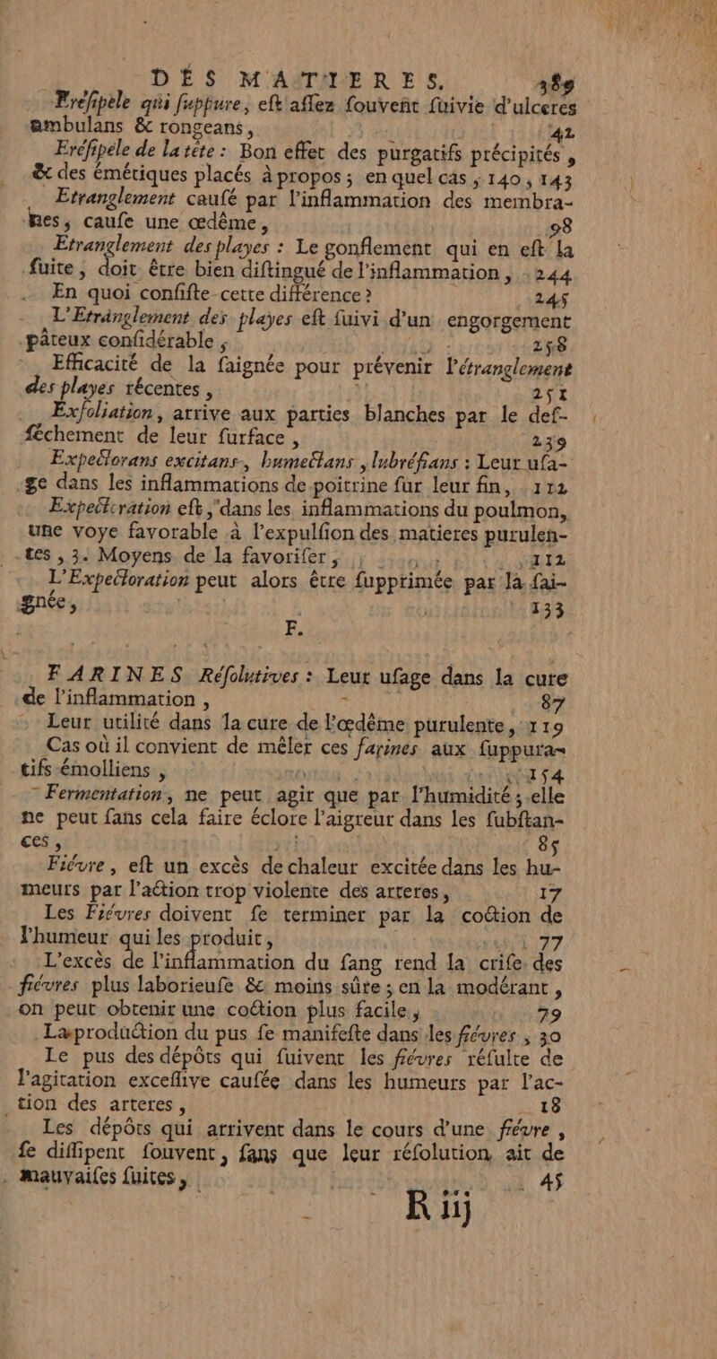 Eréfipèle qui fuppure, eft'aflez fouveñt fuivie d’ulceres embulans &amp; rongeans, ÿs PAT 42 Eréfipele de la réte : Bon effet des purgatifs précipités , &amp; des émériques placés à propos; en quel cas ; 140, 143 Etranglement caufé par linflammation des membra- es; caufe une œdême, 98 Etrançlement des playes : Le gonflement qui en eft'la fuite, A être bien diftingué de l'inflammarion, 244 En quoi confifte-cette différence ? 24$ L'Etränglement des playes eft fuivi d'un engorgement -pâteux confidérable ; ÿ 258 Efficacité de la faignée pour prévenir létranglement des playes récentes , 251 féchement de leur furface , 239 Expeëlorans excitans, bumectans | lubréf£ans : Leur ufa- ge dans les inflammations de poitrine fur leur fin, 172 Expectiration ef dans les inflammations du poulmon,. une voye favorable à l’expulfion des matieres purulen- tes , 3. Moyens. de La favorifer, ; ...,, 2 NRZ L'Expelloration peut alors être fupprimée par Ja fai- gnée, | | 133 Fe - FARINES Réfotives: Leur ufage dans la cure de l’inflammation , RL UE 87 Leur utilité dans 1a cure de l'œdême purulente 1 19 Cas où il convient de mêler ces farines aux fuppura= tifs émolliens , TE LE LP VA = Fermentation, ne peut agir que pat. l'humidité ; .elle ne peut fans cela faire éclore l’aigreur dans les fubftan- ces , yf! 8$ Fiévre, eft un excès de chaleur excitée dans les hu- meurs par l’action trop violente des arteres, 17 Les Fiévres doivent fe terminer par la co&amp;ion de lhumeur qui les produit, se T7 L'excès de Mobarnr ation du fang rend la crife. des fiévres plus laborieufe &amp; moins sûre ; en la modérant, on peut obtenir une coétion plus facile, 79 .Læprodüétion du pus fe manifefte dans les févres ; 30 Le pus des dépôts qui fuivent les févres réfulte de l'agitation exceflive caufée dans les humeurs par l’ac- tion des arteres, 18 Les dépôts qui arrivent dans le cours d’une févre , £ difipent fouvent, fans que leur réfolution ait de . Mmauvailes fuites, | 4. 4 241 CE