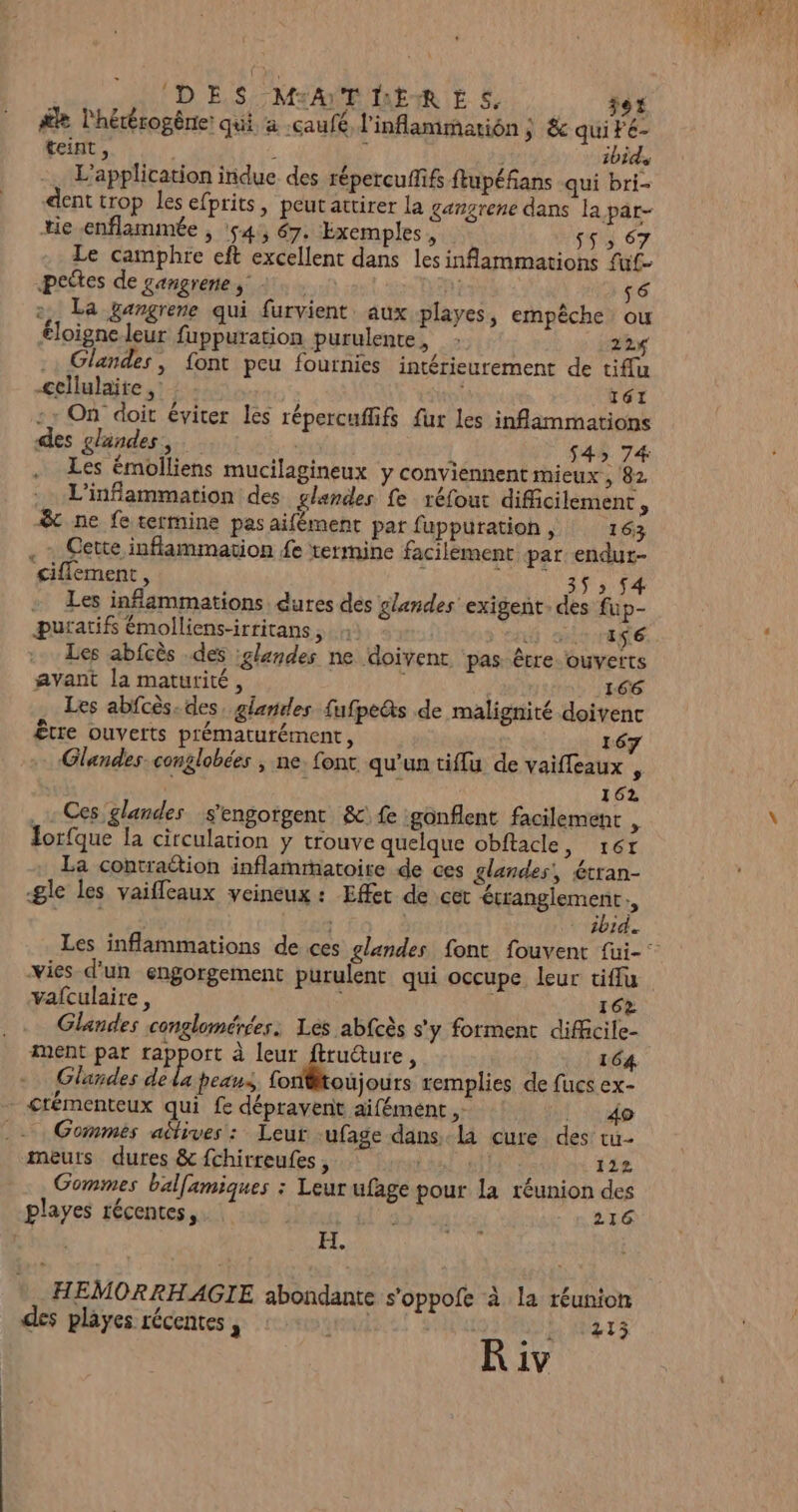 f #2 l'hétérogèrie qui a .caufé l'inflammarion ; &amp; qui teint, 1 y 3 ibids L'application indue des répercufif ftupéfans qui bri- dent trop les efprits, peut attirer la gangrene dans la par- (DES MATHERES jet 6 tie enflammée , 54, 67. Exemples, S5: 67 Le camphre eft excellent dans les inflammations fuf- petes de gangrenes +. A; 56 2. La gangrene qui furvient. aux playes, empêche ou éloigne leur fuppuration purulente, : 224 .: Glandes, font peu fournies intérieurement de tif{u cellulaire ,: | T61 : : On doit éviter les répercuflifs fur les inflammations des glandes, | $4» 74 Les émolliens mucilagineux y conviennent mieux , 82 L’inflammation des glandes fe réfout difficilement * &amp; ne fe termine pas aifément par fuppuration , 163 Cette inflammation £e termine facilement. par endut- £ifflement, à HUIT - Les infammations dures des glandes exigent. des fup- puratifs émolliens-irritans, 4 DH ENE. Les abfcès .des glandes ne doivent. pas être ouverts avant la maturité, 166 Les abfcès. des, glandes fufpe&amp;s de malignité doivenc Être ouverts prématurément, I Glandes conglobées , ne font qu’un tiffu de vaifleaux , : 162 Ces glandes s'engorgent &amp;{e gonflent facilement : Iorfque la circulation y trouve quelque obftacle, r6r La contraétion inflammatoire de ces glandes, étran- gle les vaifleaux veineux : Effet de cet écrangiement., en : ibid. Les inflammations de ces glandes font fouvent füi- vies d’un engorgement purulent qui occupe leur tiflu vafculaire, à 162 Glandes conglomérées. Les abfcès s'y forment diffcile- ment par rapport à rire N 164 Glandes de la peans fontoujours remplies de fucs ex- crémenteux qui fe dépravent aifément , MT Gommes aétives : Leur -ufage dans la cure des tu- meurs dures &amp; fchirreufes, 112 Gommes balfamiques : Leur ufage pour la réunion des playes récentes, dE 216 EL. HEMORRHAGIE abondante s'oppofe à la réunion des playes récentes , | ; dE MTS