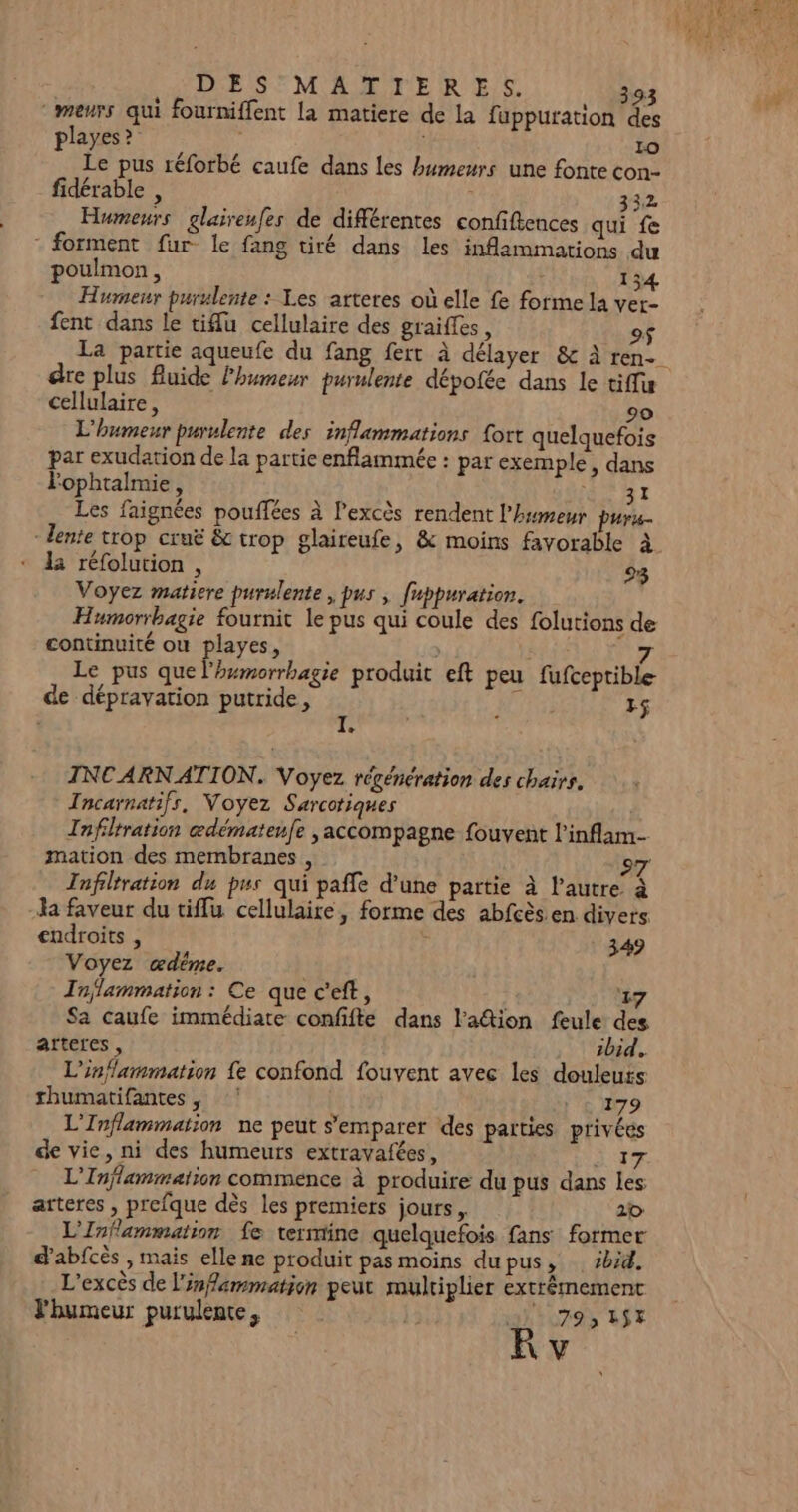 meurs qui fourniffent la matiere de la fuppuration des playes ? Lo Le pus réforbé caufe dans les humeurs une fonte con- fidérable , 332 Humeurs glaireufes de différentes confiftences qui fe - forment fur le fang tiré dans les inflammations du poulmon, 134 Humeur purulente : Les arteres où elle fe forme la ver- fent dans le tiu cellulaire des graifles, 9$ La partie aqueufe du fang fert à délayer &amp; À ren dre plus fluide lhumesr purulente dépotée dans le tiffis cellulaire, 90 L'humeur purulente des inflammations {ort quelquefois par exudation de la partie enflammée : par exemple, dans Fophtalmie, I Les faignées pouffées à Pexcès rendent l'humeur puru lente trop cruë &amp; trop glaireufe, &amp; moins favorable à la réfolution , 23 Voyez matiere purulente , pus , fuppuration. Humorrbagie fournit le pus qui coule des folutions de continuité où playes, Sfis “e Le pus que LR produit eft peu fufceptible- de dépravation putride, HT) r$ LA INCARNATION. Voyez régénération des chairs. Incarnatifs, Voyez Sarcotiques Infiltration œdémateufe ,accompagne fouvent l'inflam- mation des membranes , 97 Tnfiltration du pus qui paffe d’une partie à l’autre à Ja faveur du tiffu cellulaire, forme des abfcès.en divers endroits , &amp; 349 Voyez œdéme. Tojlammation : Ce que c’eft, 27 Sa caufe immédiate confifte dans lation feule des artercs , zbid. L'inflammation fe confond fouvent avec les douleuts thumatifantes, ! | 'c E79 L'Inflammation ne peut s'emparer des parties privées de vie, ni des humeurs extravafées, SIT L’Inflammation commence à produire du pus dans les atteres, prefque dès les premiers jours. 20 L'Inflammation fe termine quelquefois fans former d'abfcès , mais elle ne produit pas moins dupus, sbid. L'excès de l'infammation peut multiplier extrêmement l'humeur purulente, HAUTS ASE Kv