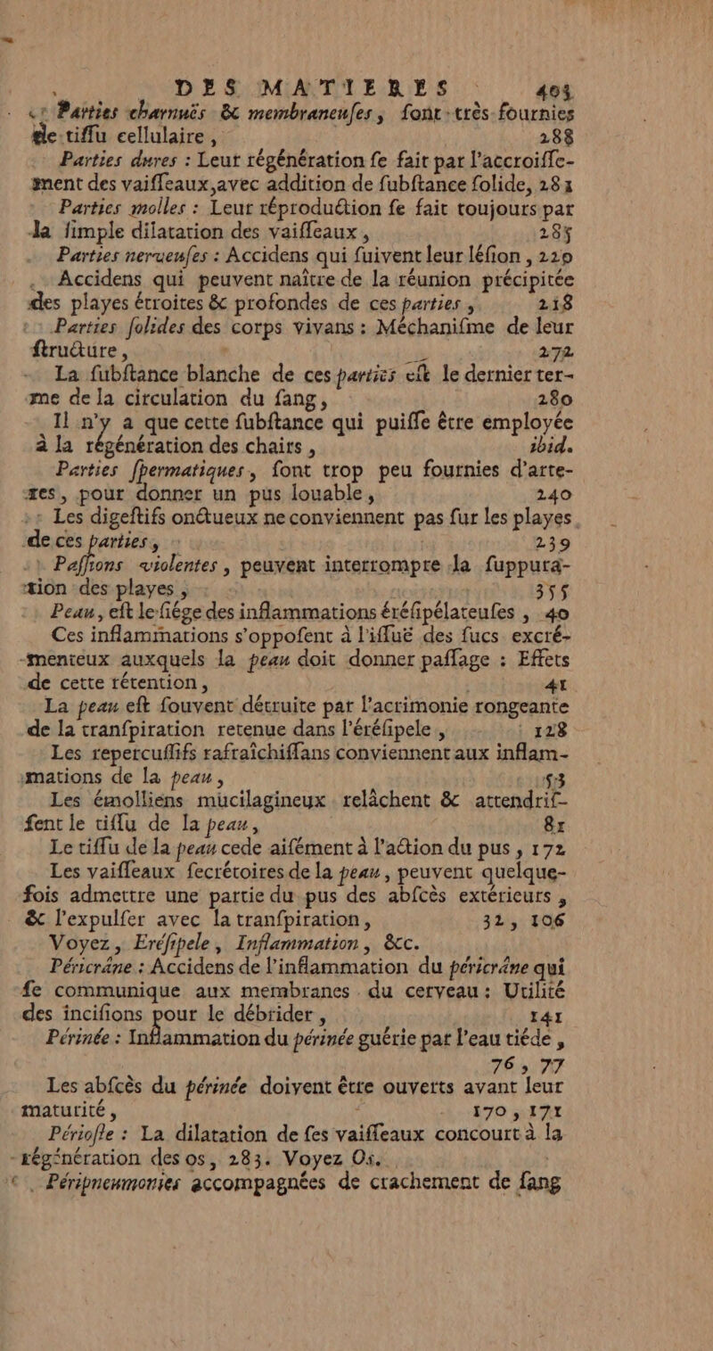 «1 Païties charnuis 8 membraneufes, font:très fournies tle-tiffu cellulaire , 288 Parties dures : Leut régénération fe fait par l’accroifc- gent des vaiffeaux avec addition de fubftance folide, 183 Parties molles : Leur réproduétion fe fait toujours par Ja fimple dilatation des vaifleaux , 284 Parties neruenfes : Accidens qui fuivent leur léfion , 219 .… Accidens qui peuvent naître de la réunion précipitée des playes étroites &amp; profondes de ces parties , 118 Parties folides des corps vivans : Méchanifme de leur ftrudture, | k 272 La fubftance blanche de ces parties elt le dernier ter- me de la circulation du fang, 280 sl #7 a que cette fubftance qui puiffe être employée à la régénération des chairs , ibid. Parties [permatiques, font trop peu fournies d’arte- xes, pour donner un pus louable, 240 -+ Les digeftifs on@tueux ne conviennent pas fur les playes. de ces parties, 239 4} Pafhons violentes | peuvent interrompre la fuppura- æion des playes , Peau, eft le-fiége des inflammations éréfipélateufes , 40 Ces inflammations s’oppofent à l'iffuë des fucs excré- -menteux auxquels la peau doit donner paflage : Effets de cette rétention, | À A La peau eft fouvent détruite pat l’acrimonie rongeante de la tranfpiration retenue dans l’éréfipele, : 128 Les repercuflifs rafraîchiffans conviennent aux inflam- mations de la peau, 198 Les émolliens muücilagineyx relâchent &amp; attendrif- fent le tifu de la peau, 8r Le tiflu de la peau cede aifément à lation du pus, 172 Les vaifleaux fecrétoires de la peau , peuvent quelque- fois admettre une partie du pus des abfcès extérieurs , &amp;c l'expulfer avec la tranfpiration, 31, 106 Voyez, Eréfipele, Inflammation, &amp;c. Péricräne : Accidens de l’inflammation du péricräne qui #e communique aux membranes . du cerveau: Utilité des incifions pour le débrider , E4I Périnée : Inflammation du périnée guérie par l'eau tiéde, 76» 77 Les abfcès du périnée doivent être ouverts avant leur maturité, ; À :170 RAHE Périofle : La dilatation de fes vaiffleaux concourt à la - régénération des os, 283. Voyez Os. La ©, Péripnenmonies accompagnées de crachement de fang