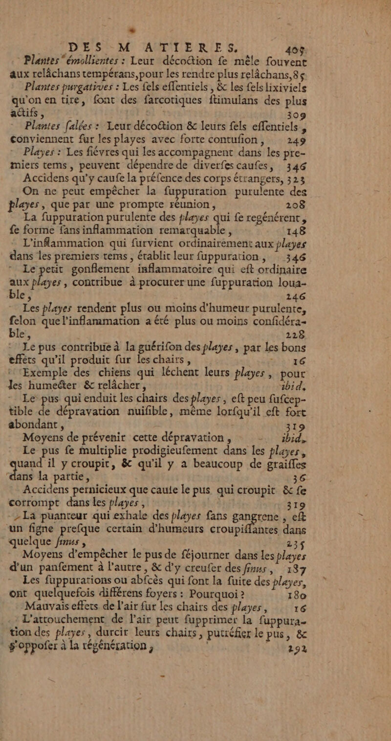 + DES -M ANMTTIERES. 40%. Plantes “émollientes : Leur décoétion fe mêle fouvent aux relâchans tempérans, pour les rendre plus relâchans,8ç Plantes purgatives : Les fels effentiels , &amp; Les felsiixiviels qu'on en tire, font des farcotiques ftimulans des plus actifs, Ji 309 Plantes [alées : Leur déco&amp;ion &amp; leurs fels effentiels, conviennent fur les playes avec forte contufion, 249 Playes : Les fiévres qui les accompagnent dans les pre- miers tems, peuvent dépendre de diverfes caufes, 346 Accidens qu'y caufe la préfence des corps étrangers, 323 On ne peut empêcher la fuppuration purulente des playes, que par une prompte réunion, 208 La fuppuration purulente des playes qui {e regénérent, fe forme fans inflammation remarquable, 148 L’inflammation qui furvient ordinairement aux playes dans les premiers tems, établit leur fuppuration, 346 Le petit gonflement inflammatoire qui eft ordinaire “+ playes , contribue à procurer une fuppuration loua- ble à 246 Les playes rendent plus où moins d'humeur purulente, felon quel'inflammation a été plus ou moins confidéra- ble, 228 * Le pus contribue à la guérifon des playes , par les bons efféts qu’il produit fur leschairs, Are Exemple des chiens qui léchent leurs playes, pour Les humeéter &amp; relâcher, ibid. Le pus qui enduit les chairs des player , eft peu fufcep- tible de dépravation nuifible, même lorfqu'il eft fort abondant, 319 Moyens de prévenir cette dépravation, =. ibid, Le pus fe multiplie prodigieufement dans les players, uand il y croupit, &amp; qu'il y à beaucoup de graiffes ‘dans la partie, 36 Accidens pernicieux que caule le pus qui croupit &amp; fe corrompt dans les playes , Hs 319 - La puanteur qui exhale des playes fans BARETAE s ef un figne prefque certain d’humeurs croupifantes dans quelque finus , 23$ Moyens d'empêcher le pus de féjourner dans les payes d'un panfement à l’autre, &amp; d'y creufer des fuus, 187 Les fuppurations ou abfcès qui font la fuite des player, ont quelquefois différens foyers : Pourquoi ? 180 Mauvais effets. de l'air fur les chairs des playes, 16 L’attouchement de l'air peut fupprimer la fuppura tion des playes, durcit leurs chairs, putréfier le pus, &amp; g'oppofer à la régénération, LAIT