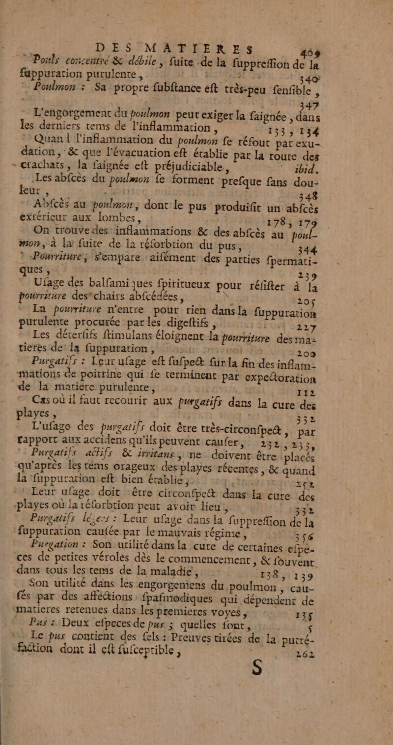 DES MATIERES 26 Pois corcentré &amp; débile, fuite .de la fuppreffion de la fappuration purulente, LE SE 40 3 ; Poulmon : Sa propre fubftance eft très-peu fenfible À 347 L'engorgement du poulmon peut exiger la faignée , dans les derniers tems de l’inflammation, - 133, 134 Quan | l'inflammation du poulmon fe réfout par exu- dation , &amp; que l'évacuation eft étabtie pat la roure des - ctachats, la faignée eft préjudiciable, 7 ibid. Les abfcès du poulmon fe forment prefque fans dou- kur, | saut 348 Abfcès au poxlmon, dont le pus produifit un abfcès extérieur aux lombes, | 178, 179 On trouve des inflammations &amp; des abfcès au poul- mon, à la fuite de la réforbtion du pus, 344 à «Pourriture; s'empare aifément des parties fpermati- ques , | 2 Ufage des balfamijues fpiritueux pour réfifter à 4 pourriture des*chairs abfcédées, À Fes 105$ La pourriture n’entre pour rien dansla fuppurarion purulente procurée parles digeftifs , Lx 2427 Les décerfifs ftimulans éloignent la pourriture des ma: tieres de: la fuppuration, : 224 +0; 109 Purgatifs : Leur ufage eft fufpe&amp; für la fin des inflam- mations Ge poittine qui fe terminent par expedoration de la matiere purulente, 58, ri2 Cas où il faut recourir aux purgatifs dans la cure des playes, ; ME: 352 L'ufage des purgatifs doit être très-circon{pe&amp;, par rapport aux accidens qu’ils peuvent caufer, 282,233, Purgatifs aëhifs &amp; irritans, ne. doivent être placés qu'après les tems orageux des playes récentes , &amp; quand la fuppuration eft bien établie ;: LE 252 Leur ufage doit être circonfpe&amp; dans: la cure dés playes où la réforbtion peut avoir lieu, 332 Purgatifs léie:s : Leur ufage dans la fupprefion de la &amp; EL S / p° F Re fuppuration caufée par le mauvais régime , 356 Purgation : Son utilité dansla cure de certaines efpe- ces de petites véroles dès le commencement, &amp; fouvenr. dans tous les tems de la maladie, 138, 139 Son utilité dans les engorgeniens du poulmon ; Cau- fés par des afféions fpafmodiques qui dépendent de matieres retenues dans les premieres voyes, 135 “Pas : Deux efpeces de pur ; quelles font, $ * Le pus contient des fels: Preuves tirées de la puité- fétion dont il eft fufceprible, ÿ 262