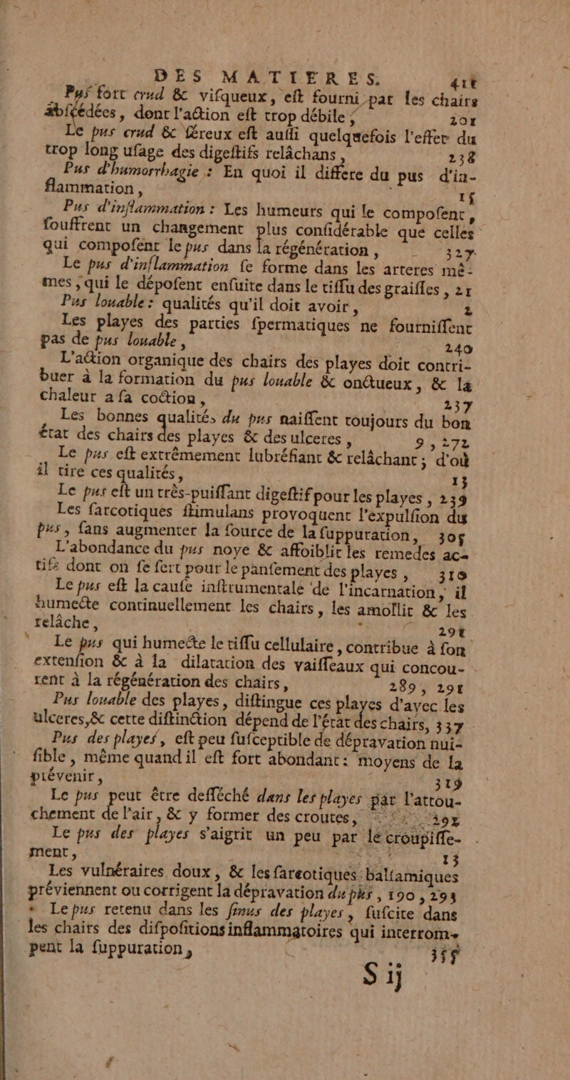 Pys fort crud &amp; vifqueux, eft fourni par Les chaire bifédées, dont lation eft trop débile ; 201 Le pus crud &amp; féreux eft audi quelquefois l’effer du trop long ufage des digeftifs relâchans, 238 Pus d'humorrhagie : En quoi il differe du pus d'in- flammation, 1$ Pus d'inflammation : Les humeuts qui le compofent, fouffrent un changement plus confidérable que celles qui compofent le p#s dans hi régénération, _ 327 Le pus d'inflammation fe forme dans les arteres mé: mes ; qui Le dépofent enfuite dans le tiffu des graifles ,2r Pus louable: qualités qu'il doit avoit, Z Les playes des parties fpermatiques ne fourniffent pas de pus louable, ) 240 L'ation organique des chairs des playes doit contri- buer à la formation du pus louable &amp; onétueux, &amp; 14 chaleur 2 fa coûion, | 237 Les bonnes qualité, du pus naiffent toujours du bon état des chairs ke playes &amp; des ulceres , 9,272 Le pus eft extrêmement lubréfiant &amp; relâchant ; d'où il tire ces qualités, 1} Le pus elt un très-puiffant digeftif pour les playes , 239 Les farcotiques ffimulans provoquent l'expulfion dy P#5, fans augmenter la fource de la fuppuration, 3o$ L'abondance du p#s noye &amp; affoiblit les remedes ac2 tif dont on fe fert pour le panfement des layes, 310 Le pus eft la caufe inftrumentale ‘de l’incarnation Le. humecte continuellement les chairs , les amollir &amp; les relâche, à mes à Le ps qui humeëte le tiflu cellulaire, contribue À fon extenfion &amp; à la dilatation des vaiffeaux qui concou- rent à la régénération des chairs, 289, 297 Pus louable des playes, diftingue ces playes d'avec les ulceres,&amp; cette diftinétion dépend de l'état des chairs, 337 Pus des playes, eft peu fufceptible de dépravation nui- fible , même quand il eft fort abondant: moyens de la prévenir, : dis 1 ei s) Le pus peut être defféché dans les playes par l'attou- chement Ve. &amp; y former des croutes, SM EE Le pus des playes S'aigrit un peu par le croupiffe- ment, 4g CES 13 Les vulnéraires doux, &amp; les fareotiques: baliamiques préviennent ou corrigent la dépravation du P#s , 190 , 293 * Lepus retenu dans les finus des playes, fufcite dans les chairs des difpofitions inflammatoires qui interrom- pent la fuppuration, er Sir: