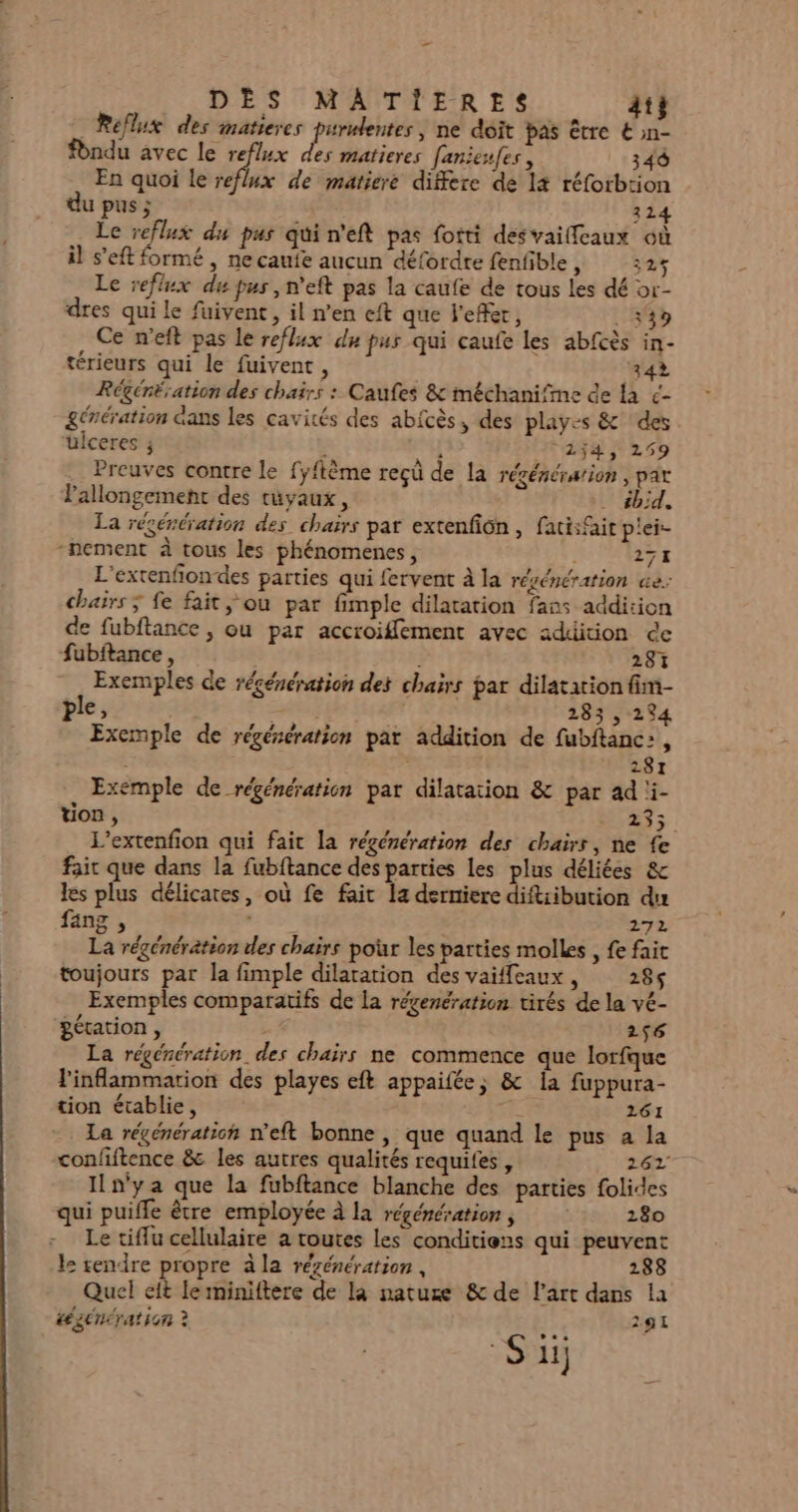 DÈS MAÂAÂTIERES At} _Reflux des matieres hs ta ne doit pas être € »n- Pndu avec le reflux des matieres [anieufes, 340 En quoi le reflux de matiere differe de l4 réforbtion du pus ; 314 Le reflux du pus qui n'eft pas fotti desvailfcaux où il s’eft formé , ne caufe aucun défordre fenfible, 325 Le reflux du pus, n'eft pas la caufe de tous les dé or- dres qui le fuivent, il n’en eft que l'efer, :349 Ce n’eft pas Le reflux dn pus qui caufe les abfcès in- térieurs qui le fuivent, 342 Régéréiation des chairs : Caufes &amp; méchanifime de la &lt;- génération dans les cavités des abicès, des playes &amp; ‘des ‘üUiceres ; : à 2ÿ4, 259 Preuves contre le fyftème reçü de la régénération, pat Pallongement des tuyaux, . #bid, La régénération des chaïrs pat extenfion, fati:@it p'ei- nement à tous les phénomenes, 271 L'extenfiondes parties qui fervent à la résénération «e: chars; fe fait ou par fimple dilatation fans addition de fubftance , ou par accroiffement avec addition ce fubftance, 281 Exemples de régénération des chars par dilatation fim- ple, Late ; 283 , 294 Exemple de régénération par addition de fubitanc:, | | 281 Exemple de régénération par dilatation &amp; par ad i- von, 23; L’extenfion qui fait la régénération des chairr, ne fe fair que dans la fubftance des parties les plus déliées &amp; les plus délicates, où fe fait la derniere diftiibution du fang , ner 272 La régénération des chairs pour les parties molles , fe fait toujours par la fimple dilatation des vaiffeaux, 285 Exemples comparatifs de la régenération tirés de la vé- gétation , 256 La régénération des chaïrs ne commence que lorfque linflammarion des playes eft appaifée, &amp; Îa fuppura- tion établie, 261 La régénération n’eft bonne , que quand le pus a la confiftence &amp; les autres qualités requifes , 262 ILn'ya que la fubftance blanche des parties folides qui puiffe être employée à la régénération, 280 Le tifu cellulaire a toutes les conditions qui peuvent l: rendre propre àla rézénération , 188 Quel eft le rniniftere de la nature &amp; de l’art dans la tégénération ? 291 Su)