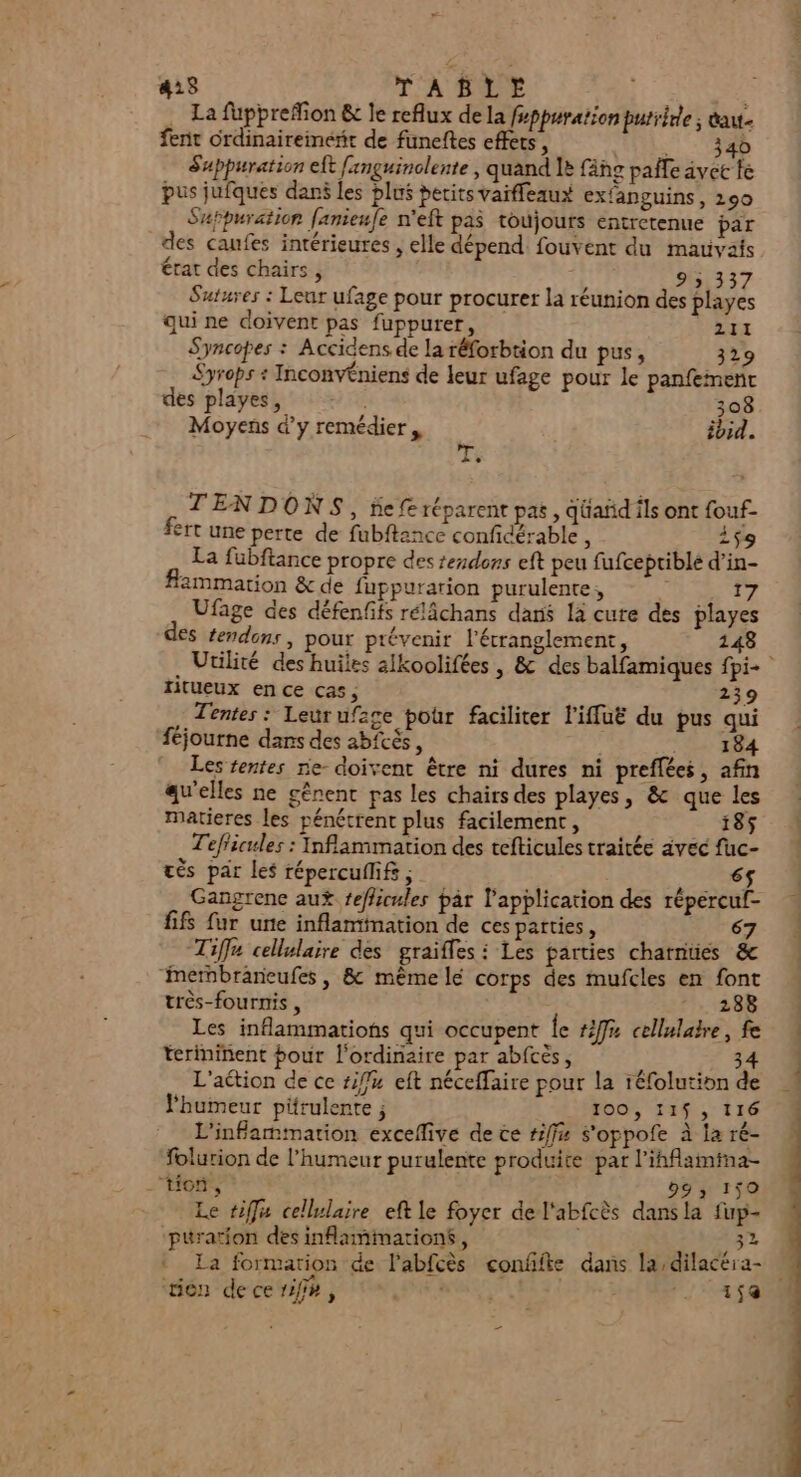 La fupprefion &amp; le reflux de la fsppuration purrirle ; dau fent ordinairement de funeftes effets, VUE: Suppuration eft fxnguinolente , quand le fäñg paie avce fe pus jufques dans les plus petits vaiffeaux exfanguins, 290 Suppuration fanieufe n'eft pas toujours entretenue par des caufes intérieures , elle dépend fouvent du mauvais État des chairs , 9 5,337 Sutures : Leur ufage pour procurer la réunion des playes qui ne doivent pas fuppurer, 211 Syncopes : Accidens de la réforbtion du pus, 329 Syrops + Inconvéniens de leur ufage pour le panfeineñt des playes, 308 Moyens d’y remédier , ibid. Le ni se TENDONS, fie fe réparent pas, qüañd ils ont fouf- fert une perte de fubftance confidérable , A La fubftance propre des tendons eft peu fufceptiblé d’in- fammation &amp; de fuppurarion purulente, Me 2 p4 Ufage des défenfifs rélâchans dans la cure des playes des tendons, pour prévenir l'étranglement, 148 titueux en ce cas, 239 Tentes : Leur ufage pour faciliter l'iffuë du pus qui féjourne dans des abftés, . 184 Les rentes ne- doivent être ni dures ni preffées, afin qu'elles ne gênent pas les chairs des playes, &amp; que les matieres les pénétrent plus facilement, 185 Tef'icules : Inflammation des tefticules traitée avec fuc- tès par les répercuflif , | | re6$ Gangrenc aux tefficules par l'application des répercuf- fifs fur une inflammation de ces parties, 67 Tiffu cellulaire des graïfles : Les parties charnties &amp; “mernbraneufes , &amp; même lé corps des mufcles en font très-fournis , 288 Les inflammations qui occupent Île #f# cellulakre, fe teriniñent pour l'ordinaire par abfcès, LA 34 L'action de ce fu eft néceffaire pour la réfolution de humeur pirulente ; 100, 11$; 116 L'infammation exceflive de ce #iff# s'oppofe à la ré- folurion de l'humeur purulente produice par l'ihflamima- tion, 993 159 Le tiffa cellulaire eft le foyer de l'abfcès dansla fup- puration des inamimarions, ,32 La formarion de l'abfcès conffte dans la dilacéra- tien decerif#, CURE 15a - tt dam À