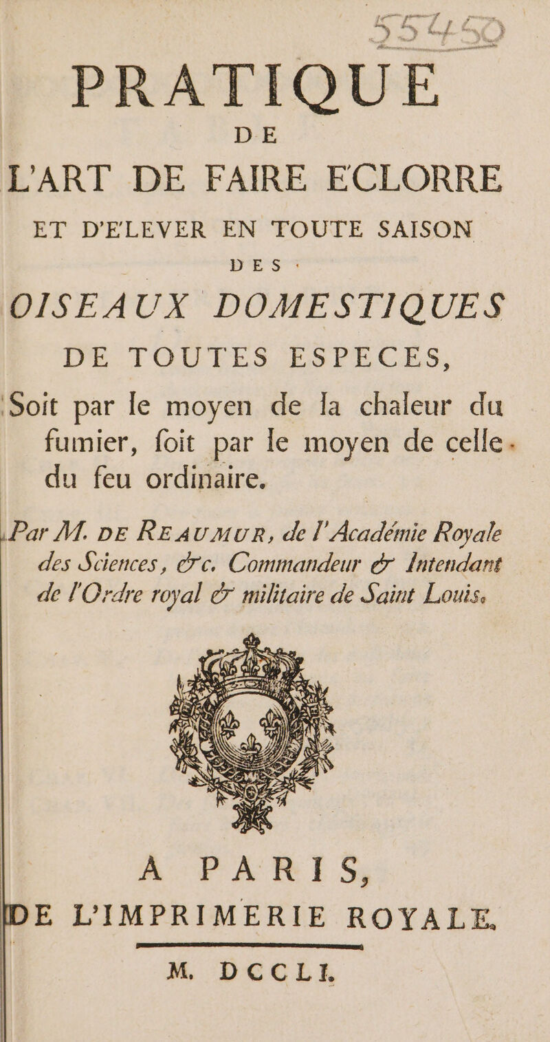 D ms g j L'ART DE FAIRE ECLORRE ET D'ELEVER EN TOUTE SAISON DES : OISEAUX DOMESTIQUES DE TOUTES ESPECES, Soit par le moyen de la chaleur du fumier, foit par le moyen de celle. du feu ordinaire. Par M. DE RE AUMUR, de l’Académie Royale des Sciences, crc. Commandeur &amp; Intendant de l'Ordre royal © militaire de Saint Louis. ÀA PARIS, E L'IMPRIMERIE ROYALE. M DCCLI.