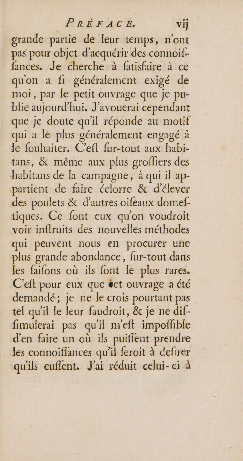 grande partie de leur temps, n'ont pas pour objet d'acquérir des connoif- fances. Je cherche à fatisfaire à ce qu'on a :fl généralement exigé de moi, par le petit ouvrage que je pu- blie aujourd'hui. J'avouerai cependant que je doute qu'il réponde au motif qui a le plus généralement engagé à le fouhaiter. C’eft {ur-tout aux habi- tans, &amp; même aux plus grofliers des habitans de la campagne, à qui il ap- partient de faire éclorre &amp; d'élever des poulets &amp; d’autres oifeanx domef- tiques. Ce font eux qu'on voudroit voir inftruits des nouvelles méthodes qui peuvent nous en procurer une plus grande abondance, fur-tout dans les faifons où ïls font le plus rares. C'eft pour eux que #et ouvrage a été demandé; je ne le crois pourtant pas tel qu'il le leur faudroit, &amp; je ne dif- fimulerai pas qu'il n'eft impoflible d'en faire un où ils puiflent prendre les connoiflances qu’il feroit à defirer qu'ils euflent. J'ai réduit celui-ci à