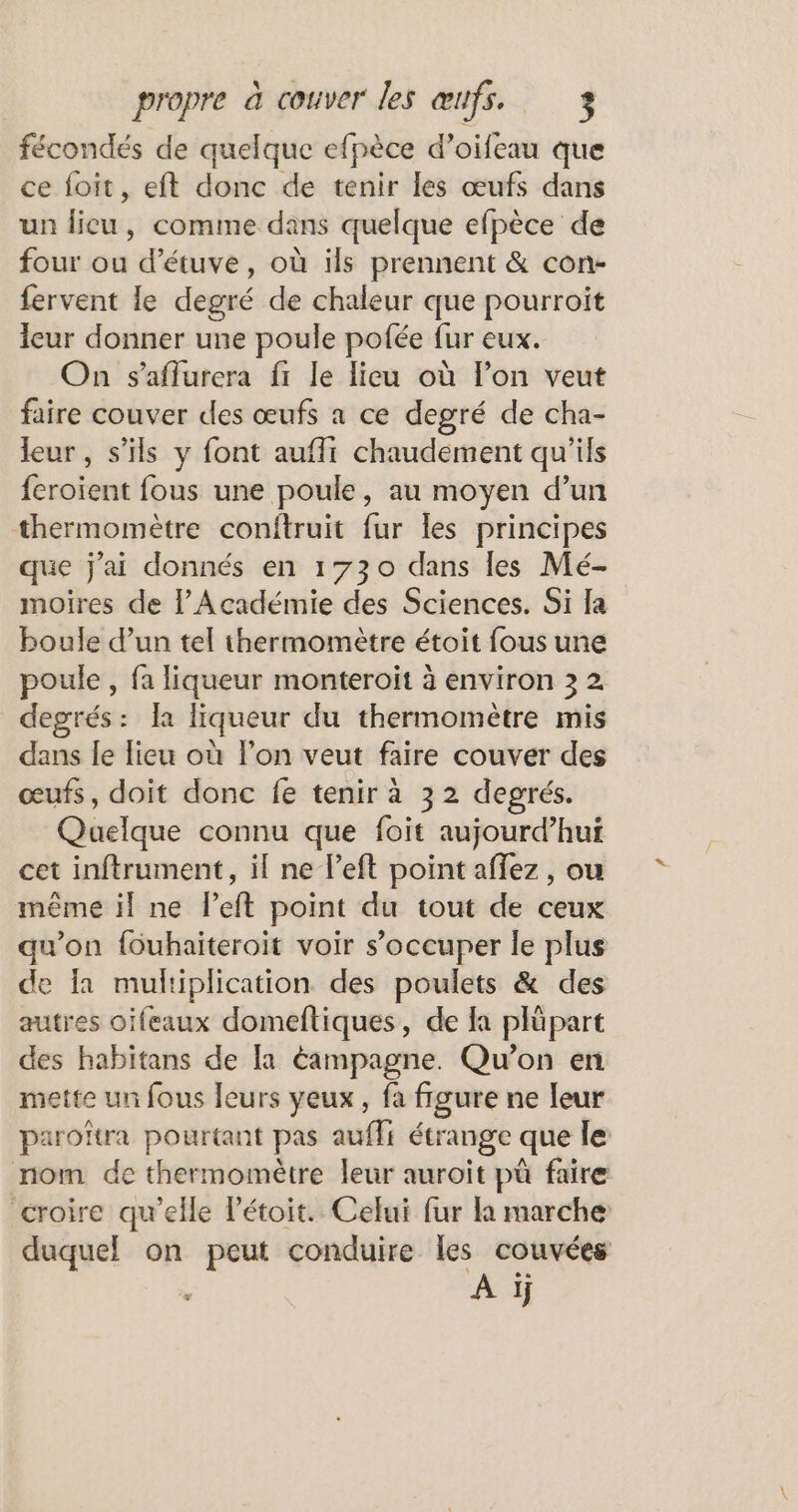 fécondés de quelque efpèce d’oifeau que ce foit, eft donc de tenir les œufs dans un lieu, comme dans quelque efpèce de four ou d'étuve, où ils prennent &amp; con- fervent le degré de chaleur que pourroiït eur donner une poule pofée fur eux. On s’aflurera fr le lieu où lon veut faire couver des œufs a ce degré de cha- leur, s'ils y font auflt chaudement qu’ils feroïent fous une poule, au moyen d’un thermomètre conitruit fur les principes que j'ai donnés en 1730 dans les Mé- moires de l’Académie des Sciences. Si a boule d’un tel thermomètre étoit fous une poule , fa liqueur monteroit à environ 3 2 degrés: Îa liqueur du thermomètre mis dans le lieu où l'on veut faire couver des œufs, doit donc fe tenir à 32 degrés. Quelque connu que foit aujourd’hui cet inftrument, il ne left point affez , ou même il ne l’eft point du tout de ceux qu'on {ouhaiteroit voir s'occuper le plus de la multiplication des poulets &amp; des autres oifeaux domeftiques, de la plüpart des habitans de [a éampagne. Qu'on en mette un fous leurs yeux, fa figure ne leur paroïtra pourtant pas auffi étrange que le nom de thermomètre leur auroïit pü faire croire qu’elle Pétoit. Celui fur la marche duquel on peut conduire les couvées | A ïi