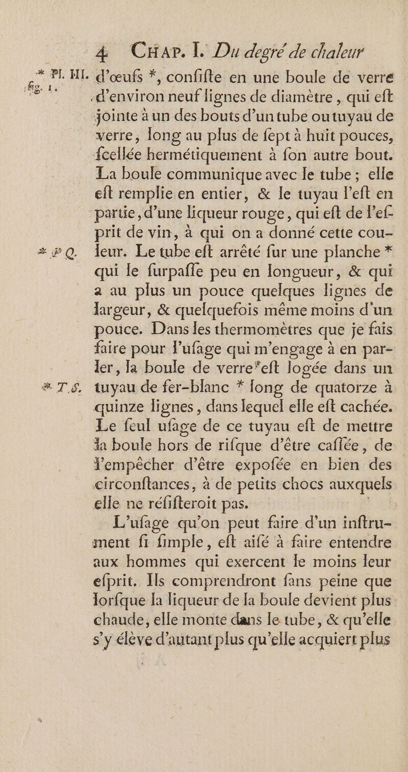 Kg. Le x P Q. ETS. d'œufs *, confifte en une boule de verre La boule communique avec le tube; elle eft remplie en entier, &amp; le tuyau left en partie, d’une liqueur rouge, qui eft de Pef- prit de vin, à qui on a donné cette cou- leur. Le tube eft arrêté fur une planche * qui le furpafle peu en longueur, &amp; qui 2 au plus un pouce quelques lignes de pouce. Dans les thermomètres que je fais faire pour lufage qui m'engage à en par- ler , la boule de verre*eft logée dans un tuyau de fer-blanc * long de quatorze à quinze lignes , dans lequel elle eft cachée. Le feul ufage de ce tuyau eft de mettre a boule hors de rifque d’être caflée, de empêcher d’être expolée en bien des circonftances, à de petits chocs auxquels elle ne réfifteroit pas. L'ufage qu’on peut faire d’un inftru- aux hommes qui exercent le moins leur efprit. Ils comprendront fans peine que lorfque la liqueur de la boule devient plus chaude, elle monte dans le tube, &amp; qu’elle s’y élève d'autant plus qu’elle acquiert plus