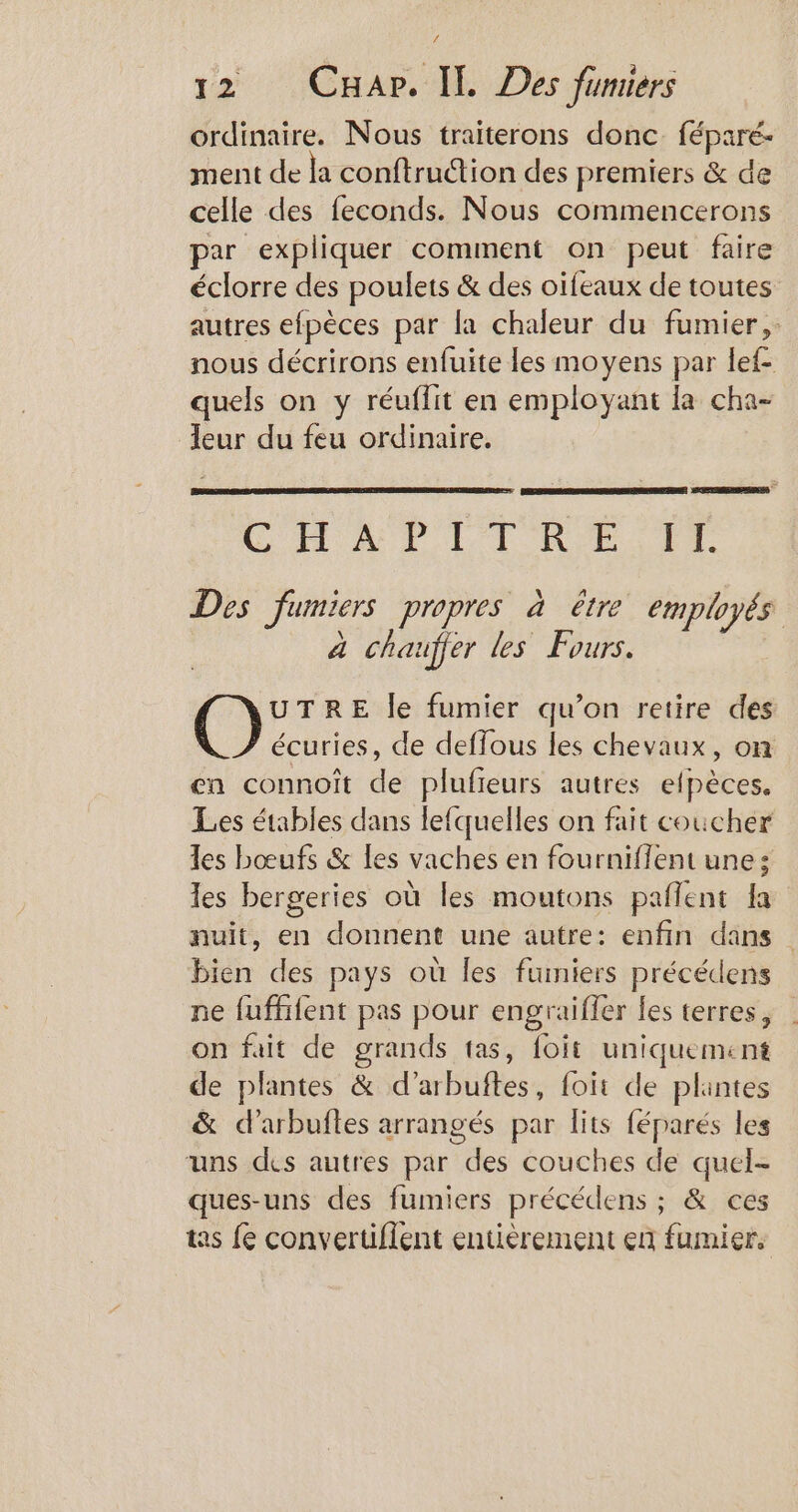 ordinaire. Nous traiterons donc. féparé- ment de la conftrudtion des premiers &amp; de celle des feconds. Nous commencerons par expliquer comment on peut faire éclorre des poulets &amp; des oifeaux de toutes autres efpèces par la chaleur du fumier, nous décrirons enfuite les moyens par lef- quels on y réuflit en employant la cha- eur du feu ordinaire. CHAP LIRE IT Des fumiers propres à être employés À chaufier les Fours. AD je ou le fumier qu’on retire des R écuries, de deffous les chevaux, on en connoit de plufieurs autres efpèces. Les étables dans lefquelles on fait coucher les bœufs &amp; Les vaches en fourniffent une; les bergeries où les moutons paflent la nuit, en donnent une autre: enfin dans bien des pays où Îles fumiers précédens ne fufffent pas pour engraifler fes terres, on fait de grands tas, foit uniquement de plantes &amp; d’arbuftes, foit de plantes &amp; d’arbuftes arrangés par lits féparés les uns des autres par des couches de quel- ques-uns des fumiers précédens ; &amp; ces tas fe convertiflent entièrement en fumier,