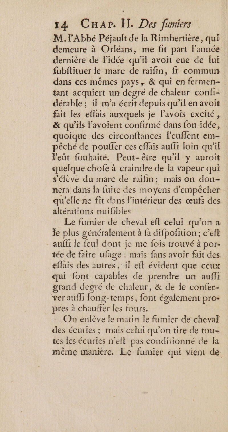 M. Abbé Péjault de à Rimbertière, qui demeure à Orléans, me fit part l’année dernière de l'idée qu'il avoit eue de lui fubftituer le marc de raifin, fr commun dans ces mêmes pays, &amp; qui en fermen- tant acquiert un degré de chaleur confi- dérable ; il m’a écrit depuis qu’il en avoit fait les effais auxquels je l’avois excité, &amp; qu’ils lavoient confirmé dans fon idée, quoique des circonftances leuflent em- pêché de pouffer ces effais auffi loin qu’il Peut fouhaité. Peut-êeire qu'il y auroit quelque chofe à craindre de la vapeur qui s'élève du marc de raifin; mais on don- nera dans la fuite des moyens d'empêcher - qu’elle ne fît dans l'intérieur des œufs des altérations nuifibles Le fumier de cheval eft celui qu’on a le plus généralement à fa difpofition ; c’eft auffi fe feul dont je me fois trouvé à por- tée de faire ufage : mais fans avoir fait des effais des autres ,-il eft évident que ceux qui font capables de prendre un aufii grand degré de chaleur, &amp; de le confer- ver aufli fong-temps, font également pro- pres à chauffer les fours. .On enlève le matin le fumier de chevaf des écuries ; mais celui qu’on tire de tou- tes les écuries n’eft pas conditionné de la même manière. Le fumier qui vient de