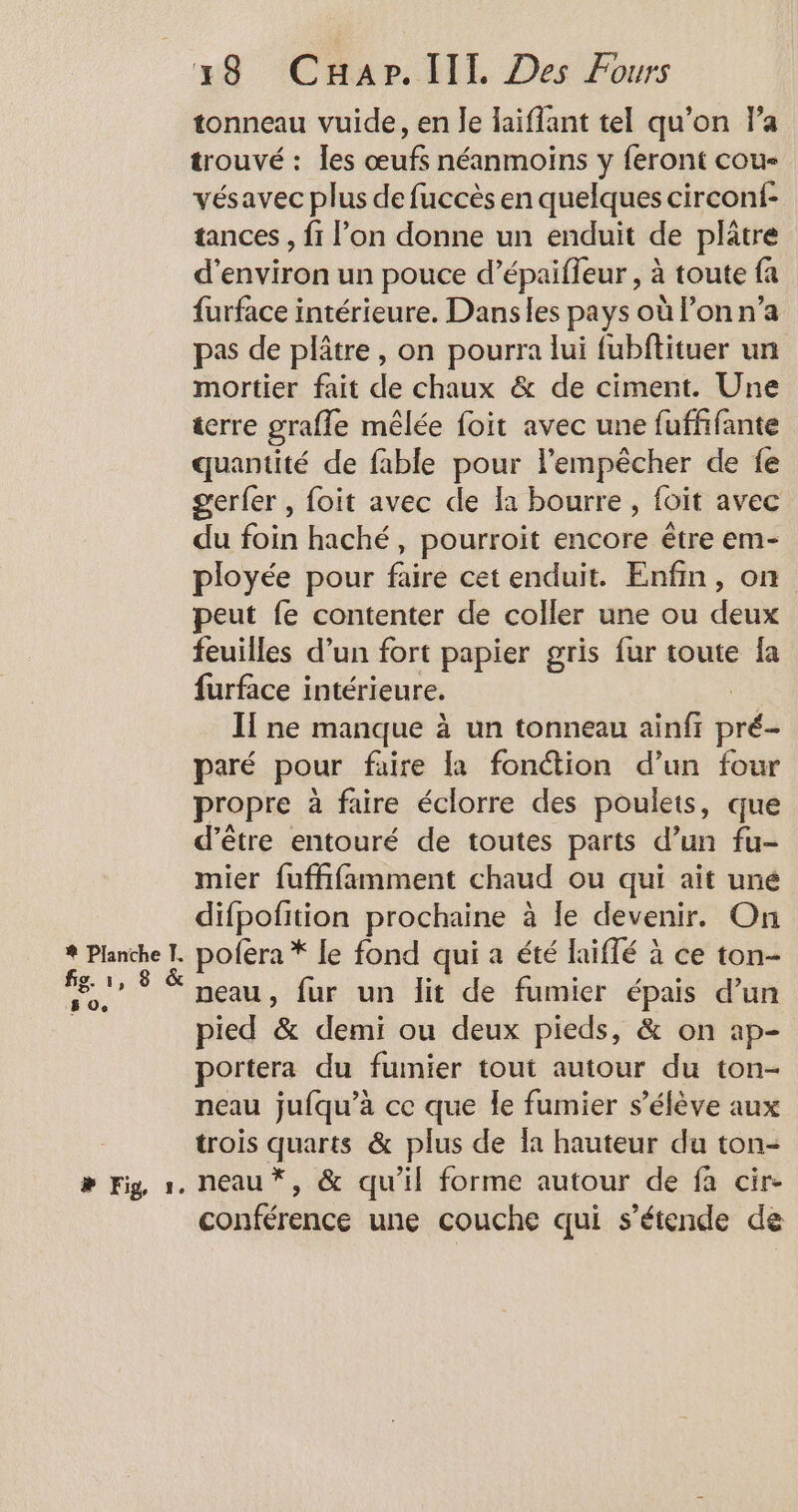 tonneau vuide, en le laiflant tel qu’on l’a trouvé : les œufs néanmoins y feront cou- vésavec plus de fuccès en quelques circonf- tances , f1 l’on donne un enduit de plätre d'environ un pouce d’épaifleur , à toute fa furface intérieure. Dansles pays où l’on n’a pas de plâtre, on pourra lui fubftituer un mortier fait de chaux &amp; de ciment. Une icrre graffe mêlée foit avec une fufhñfante quantité de fable pour l'empêcher de fe gerfer , foit avec de la bourre , foit avec du foin haché, pourroit encore être em- ployée pour faire cet enduit. Enfin, on peut fe contenter de coller une ou deux feuilles d’un fort papier gris fur toute fa furface intérieure. Il ne manque à un tonneau ainfr pré- paré pour faire la fonction d’un four propre à faire éclorre des poulets, que d’être entouré de toutes parts d’un fu- mier fuffifamment chaud ou qui ait une difpofition prochaine à le devenir. On LA neau, fur un lit de fumier épais d’un pied &amp; demi ou deux pieds, &amp; on ap- portera du fumier tout autour du ton- neau jufqu’à ce que le fumier s'élève aux trois quarts &amp; plus de la hauteur du ton- conférence une couche qui s’étende de