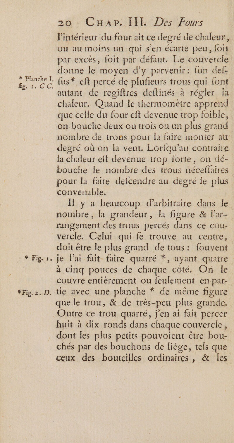 * Planche I, fg. 1. CC, re 20 - CHap. [IE Des Fours l'intérieur du four ait ce degré de chaleur, ou au moins un qui s’en écarte peu, foit par excès, foit par défaut. Le couvercle donne le moyen d’y parvenir: fon def- fus* eft percé de plufieurs trous qui font autant de regiftres deftinés à régler fa chaleur. Quand le thermomètre apprend que celle du four eft devenue trop foible, on bouche deux ou trois ou un plus grand nombre de trous pour fa faire monter au degré où on la veut. Lorfqu’au contraire la chaleur eit devenue trop forte, on dé- bouche le nombre des trous néceffaires pour fa faire defcendre au degré le plus convenable. If y a beaucoup d’arbitraire dans le nombre, {a grandeur, là figure &amp; Far- rangement des trous percés dans ce cou- doit être le plus grand de tous: fouvent je lai fait- faire quarré *, ayant quatre à cinq pouces de chaque côté. On le couvre entièrement ou feulement en par- que le trou, &amp; de très-peu plus grande. Oatre ce trou quarré, j'en aï fait percer huit à dix ronds dans chaque couvercle, dont les plus petits pouvoient être bou- chés par des bouchons de liège, tels que ceux des bouteilles ordinaires, &amp; les