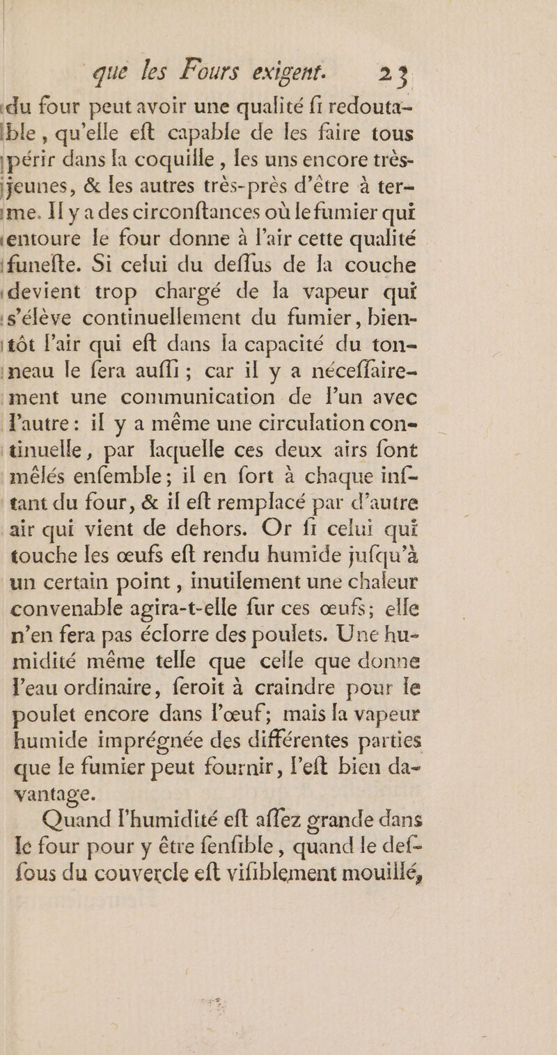 du four peut avoir une qualité fi redouta- ble, qu’elle eft capable de les faire tous 1périr dans la coquille , les uns encore très- jeunes, &amp; les autres très-près d’être à ter- 1me. If y a des circonftances où le fumier qui ‘entoure le four donne à l'air cette qualité ifunefte. Si celui du deflus de la couche devient trop chargé de la vapeur qui s'élève continuellement du fumier, bien- (tôt l’air qui eft dans la capacité du ton- ineau le fera aufli; car il y a néceffaire- ment une communication de lun avec Pautre: il y a même une circulation con- tinuelle, par faquelle ces deux airs font mêlés enfemble; il en fort à chaque inf- tant du four, &amp; il eft remplacé par d’autre air qui vient de dehors. Or fi celui qui touche les œufs eft rendu humide jufqu’à un certain point , inutilement une chaleur convenable agira-t-elle fur ces œufs; elle n’en fera pas éclorre des poulets. Une hu- midité même telle que celle que donne l’eau ordinaire, feroït à craindre pour le poulet encore dans l'œuf; mais la vapeur humide imprégnée des différentes parties que le fumier peut fournir, left bien da- vantage. Quand l'humidité eft affez grande dans le four pour y être fenfible , quand le def- fous du couvercle eft vifiblement mouillé,