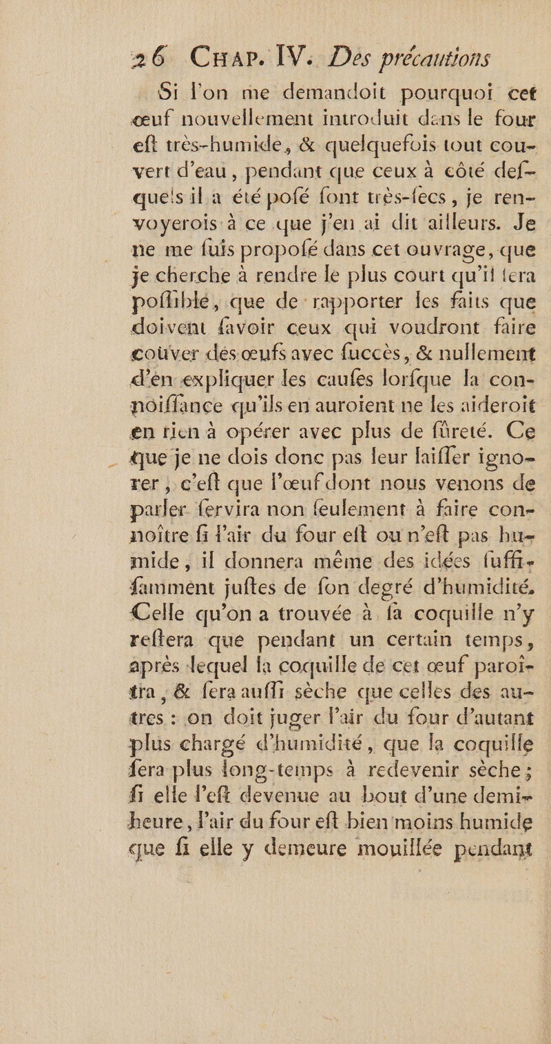 Si lon me demandoit pourquoi cet œuf nouvellement introduit dans le four eft très-humide, &amp; quelquefois tout cou- vert d’eau, pendant que ceux à côté def- quels il a été pofé font très-fecs , je ren- voyerois à ce que j'en ai dit ailleurs. Je ne me fuis propolé dans cet ouvrage, que je cherche à rendre le plus court qu’it {era pofliblé, que de rapporter les faits que doivent favoir ceux qui voudront faire coûver dés œufs avec fuccès, &amp; nullement d'en expliquer les caufes lorfque la con- noiffance qu'ils en auroïent ne les aïderoït en rien à opérer avec plus de füreté. Ce ue je ne dois donc pas leur faïffer igno- rer ; c'eft que l’œufdont nous venons de pauler fervira non feulement à faire con- noître fi l'air du four eft ou n’eft pas bu mide , il donnera même des idées fuffi- famment juftes de fon degré d’ humidité, Celle qu’on a trouvée à fa coquille n'y reftera que pendant un certain temps, après lequel la coquille de cet œuf paroi- tra , &amp; fera auffr sèche que celles des au- tres : on doit juger l'air du four d'autant plus chargé d'humidité, que la coquille fera plus {ong-temps à redevenir sèche ; fi elle left devenue au bout d’une demi- heure, l'air du four eft bien moins humide que fi elle y demeure mouillée pendant